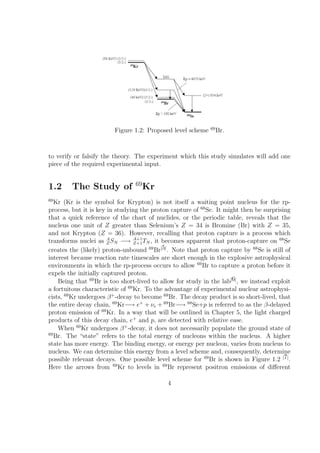 69
                         Figure 1.2: Proposed level scheme         Br.



to verify or falsify the theory. The experiment which this study simulates will add one
piece of the required experimental input.


                                 69
1.2      The Study of                 Kr
69
   Kr (Kr is the symbol for Krypton) is not itself a waiting point nucleus for the rp-
process, but it is key in studying the proton capture of 68 Se. It might then be surprising
that a quick reference of the chart of nuclides, or the periodic table, reveals that the
nucleus one unit of Z greater than Selenium’s Z = 34 is Bromine (Br) with Z = 35,
and not Krypton (Z = 36). However, recalling that proton capture is a process which
transforms nuclei as A SN −→ A+1 TN , it becomes apparent that proton-capture on 68 Se
                       Z          Z+1
creates the (likely) proton-unbound 69 Br[5] . Note that proton capture by 68 Se is still of
interest because reaction rate timescales are short enough in the explosive astrophysical
environments in which the rp-process occurs to allow 69 Br to capture a proton before it
expels the initially captured proton.
    Being that 69 Br is too short-lived to allow for study in the lab[6] , we instead exploit
a fortuitous characteristic of 69 Kr. To the advantage of experimental nuclear astrophysi-
cists, 69 Kr undergoes β + -decay to become 69 Br. The decay product is so short-lived, that
the entire decay chain, 69 Kr−→ e+ + νe + 69 Br−→ 68 Se+p is referred to as the β-delayed
proton emission of 69 Kr. In a way that will be outlined in Chapter 5, the light charged
products of this decay chain, e+ and p, are detected with relative ease.
    When 69 Kr undergoes β + -decay, it does not necessarily populate the ground state of
69
   Br. The “state” refers to the total energy of nucleons within the nucleus. A higher
state has more energy. The binding energy, or energy per nucleon, varies from nucleus to
nucleus. We can determine this energy from a level scheme and, consequently, determine
possible relevant decays. One possible level scheme for 69 Br is shown in Figure 1.2 [7] .
Here the arrows from 69 Kr to levels in 69 Br represent positron emissions of diﬀerent

                                             4
 