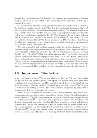 energies and the arrows from 69 Br levels to 68 Se represent proton emissions of diﬀerent
energies. It should be noted that of the shown 69 Br levels, only that labeled IAS is
conﬁrmed to exist[5] .
   In the experiment which this study (described in more detail in Chapter 5) simulates,
the goal is to identify other levels in 69 Br. Due to experimental limitations, Xu et al.
were only able to identify β-delayed proton emission involving 69 Br’s isobaric analog state
(IAS). As the study was forced to look at a small range in proton energy, they chose to
look at energies that corresponded to the IAS. This is because the majority of β-decays
tend to populate the IAS due to its similar level structure [8] , and indeed Xu et al.
were able to determine 83% of 69 Kr decays populated the IAS. Therefore, other β-decay
branches, and consequently other proton emission branches, can be expected to occur in
the β-delayed proton emission of 69 Kr.
   Why not be satisﬁed with the known decay branch, since it is so dominant? This is
answered simply by relating the excitation energy E of the IAS to its respective tempera-
ture T using the well known relation E ∼ kT , where k is Boltzmann’s constant. Inserting
the IAS energy of 4.07MeV (MeV = 1 million electron-volts) provides the rough astro-
physical temperature necessary to populate this state: T ∼ 1 × 1010 Kelvin. This over 10
times the typical temperature associated with expected rp-process sites[9] , as shown in
Chapter 2. Given the previously stated information about the levels in 69 Br it is appar-
ent that the levels of interest will be at energies below the IAS and that these levels will
scarcely be populated. More details on the experimental set-up are given in Chapter 5.


1.3      Importance of Simulations
If we could isolate a single 69 Kr nucleus, observe it decay to 69 Br, and then collect
the proton with our detector system, and repeat this process many times over, then
identifying new proton branches would be somewhat trivial. However this simple picture
is far from reality. The ﬁrst detail to be considered is the time between 69 Kr decaying
to 69 Br and 69 Br emitting a proton. The second concerns the process by which 69 Kr is
produced and delivered to the detector system.
    As was stated in the previous subsection, 69 Br is proton-unbound. This means that,
upon coming into existence, it almost immediately expels a proton. The only information
on the lifetime of 69 Br is its non-observation, so that its half-life has an upper limit of
t 1 < 24 nanoseconds[10] . This means that a positron is emitted and detected in our
  2
detector system and, on average, less than 24ns later a proton is emitted and detected.
However, the time for the electronics to process information on particles detected so
that the information (e.g. the energy they deposited) can be recorded is of the order of
microseconds[11] . So we must instead gather the information on the positron and the
proton at the same time. This leads to a summing eﬀect that eﬀectively shifts the proton

                                             5
 