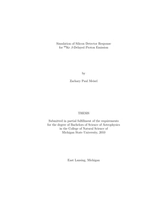Simulation of Silicon Detector Response
        for 69 Kr β-Delayed Proton Emission




                         by

                Zachary Paul Meisel




                      THESIS

 Submitted in partial fulﬁllment of the requirements
for the degree of Bachelors of Science of Astrophysics
         in the College of Natural Science of
           Michigan State University, 2010




               East Lansing, Michigan
 