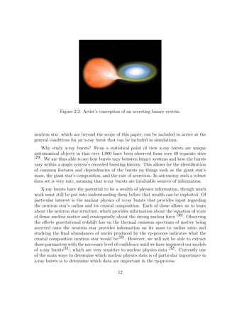 Figure 2.3: Artist’s conception of an accreting binary system.




neutron star, which are beyond the scope of this paper, can be included to arrive at the
general conditions for an x-ray burst that can be included in simulations.
     Why study x-ray bursts? From a statistical point of view x-ray bursts are unique
astronomical objects in that over 1,000 have been observed from over 40 separate sites
[29]
     . We are thus able to see how bursts vary between binary systems and how the bursts
vary within a single system’s recorded bursting history. This allows for the identiﬁcation
of common features and dependencies of the bursts on things such as the giant star’s
mass, the giant star’s composition, and the rate of accretion. In astronomy such a robust
data set is very rare, meaning that x-ray bursts are invaluable sources of information.
    X-ray bursts have the potential to be a wealth of physics information, though much
work must still be put into understanding them before that wealth can be exploited. Of
particular interest is the nuclear physics of x-ray bursts that provides input regarding
the neutron star’s radius and its crustal composition. Each of these allows us to learn
about the neutron star structure, which provides information about the equation of state
of dense nuclear matter and consequently about the strong nuclear force [30] . Observing
the eﬀects gravitational redshift has on the thermal emission spectrum of matter being
accreted onto the neutron star provides information on its mass to radius ratio and
studying the ﬁnal abundances of nuclei produced by the rp-process indicates what the
crustal composition neutron star would be[19] . However, we will not be able to extract
these parameters with the necessary level of conﬁdence until we have improved our models
of x-ray bursts[31] , which are very sensitive to nuclear physics data [32] . Currently one
of the main ways to determine which nuclear physics data is of particular importance in
x-ray bursts is to determine which data are important in the rp-process.

                                            12
 