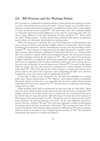 2.2      RP-Process and Its Waiting Points
The rp-process is a mechanism of nucleosynthesis in which protons are captured on nuclei
to create successively heavier proton-rich nuclei. Proton capture can be stalled when a
nucleus is reached whose proton capture rate is prohibitively small so that it must undergo
β + -decay for the process to continue[33] . The nuclei that cause this occasional stalling
are especially interesting because diﬀerences in the time the rp-process waits there can
cause a large diﬀerence in the ﬁnal abundance of nuclei produced [19] . These nuclei
are called “waiting points”. Nuclear physics data combined with nuclear astrophysical
models allow us to determine which nuclei are waiting points.
     Before the rp-process is initiated, the x-ray burst begins due to thermonuclear run-
away, a process in which a reaction that is highly sensitive to temperature releases energy,
increasing the temperature, thereby increasing the reaction rate and providing positive
feedback [26] . Here runaway is triggered due to the highly temperature sensitive triple-
alpha reaction, which ultimately synthesizes 12 C from three 4 He (a.k.a. α). Temperatures
then rise to initiate α-capture which then provides the energy and seed nuclei necessary
to initiate hydrogen burning for the rp-process [34] . The exact path of the rp-process
is highly dependent on temperature and density, particularly regarding capture on light
nuclei due to competition with α-capture induced reactions, but above calcium the rp-
process is only determined by proton captures and β-decays[33] . For nuclei in this region
along the proton drip line, the rp-process is dominated by β-decay lifetime of waiting
point nuclei [33] . Thus if the process were able to bypass a waiting point nucleus via a
proton capture, the path of the rp-process, and consequently the light curve and ﬁnal
composition of the x-ray burst, could be signiﬁcantly altered[35] .
     Of the high A nuclei on the rp-process, one that has been identiﬁed as a waiting
point, from β-decay measurements, is 68 Se. However, uncertainties remain in calculating
the proton capture reaction rate, so it is possible that successive capture of two protons
could allow the rp-process to bypass 68 Se [19] . The issue then is to determine these proton
capture rates on earth.
     When studying nuclei that are proton-rich we have seen that are short-lived. Being
that they do not maintain their current proton-rich state for very long, it is apparent that
adding a proton to one of these nuclei is not a simple task. So, to circumvent this issue,
we instead study the opposite process. Here this means we study the proton emission of
69
   Be instead of the proton capture by 68 Se. Though the rates for these processes are far
from equivalent, the nuclear structure is the same. As the mass diﬀerence, given from
nuclear structure, between 69 Br and 68 Se is the most important variable in determining
the proton-capture Q-value, we attempt to determine 69 Br’s ground state mass. We de-
termine this mass by detecting the energy of protons resulting from 69 Br proton emission,
which we study by necessity via the β-delayed proton emission of 69 Kr. The method of
determining this structure is detailed in Chapter 5.


                                             13
 