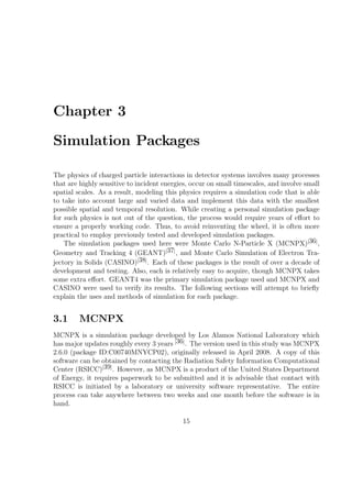 Chapter 3

Simulation Packages

The physics of charged particle interactions in detector systems involves many processes
that are highly sensitive to incident energies, occur on small timescales, and involve small
spatial scales. As a result, modeling this physics requires a simulation code that is able
to take into account large and varied data and implement this data with the smallest
possible spatial and temporal resolution. While creating a personal simulation package
for such physics is not out of the question, the process would require years of eﬀort to
ensure a properly working code. Thus, to avoid reinventing the wheel, it is often more
practical to employ previously tested and developed simulation packages.
    The simulation packages used here were Monte Carlo N-Particle X (MCNPX)[36] ,
Geometry and Tracking 4 (GEANT)[37] , and Monte Carlo Simulation of Electron Tra-
jectory in Solids (CASINO)[38] . Each of these packages is the result of over a decade of
development and testing. Also, each is relatively easy to acquire, though MCNPX takes
some extra eﬀort. GEANT4 was the primary simulation package used and MCNPX and
CASINO were used to verify its results. The following sections will attempt to brieﬂy
explain the uses and methods of simulation for each package.


3.1      MCNPX
MCNPX is a simulation package developed by Los Alamos National Laboratory which
has major updates roughly every 3 years [36] . The version used in this study was MCNPX
2.6.0 (package ID:C00740MNYCP02), originally released in April 2008. A copy of this
software can be obtained by contacting the Radiation Safety Information Computational
Center (RSICC)[39] . However, as MCNPX is a product of the United States Department
of Energy, it requires paperwork to be submitted and it is advisable that contact with
RSICC is initiated by a laboratory or university software representative. The entire
process can take anywhere between two weeks and one month before the software is in
hand.

                                            15
 