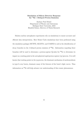 Simulation of Silicon Detector Response
                           for 69 Kr β-Delayed Proton Emission

                                     Zachary Paul Meisel
                            Department of Physics and Astronomy
                               Michigan State University, 2010
                          Hendrik Schatz, Director of Thesis Research



   Modern nuclear astrophysics experiments rely on simulations to ensure accurate and

eﬃcient data interpretation. Here Monte Carlo simulations have been performed using

the simulation packages MCNPX, GEANT4, and CASINO to aid in the identiﬁcation of

                                                        69
decay branches in the β-delayed proton emission of           Kr. Information regarding these

                                                                        68
branches will be used to determine a proton-capture Q-value for              Se to determine its

impact as a waiting point in the astrophysical rapid proton-capture (rp-)process. It is well

known that waiting points in the rp-process, the dominant mechanism of nucleosynthesis

in type-I x-ray bursts, dominate many of the features of the burst’s light curves. Thus

                 68
information on        Se will help advance our understanding of this cosmic phenomenon.




                                              iii
 