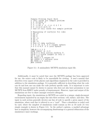 Figure 3.1: A minimalistic MCNPX simulation input ﬁle.



    Additionally, it must be noted that once the MCNPX package has been approved
for use, the source code is likely to be unavailable for viewing. A user’s manual that
describes every aspect of the physics and algorithms employed in the code is provided in
addition to the simulation package. It is generally suﬃcient in describing what the code
can do and how one can make the code perform speciﬁc tasks. It is important to note
that this manual cannot be shown to anyone who does not also have permission to use
MCNPX from RSICC under penalty of imprisonment. However, input and output of the
simulations are free to share amongst research colleagues.
    Regarding input, the simulations in MCNPX are coded in a unique, single-document
environment separated by an empty line into three sections: cell, surface, and data. The
input in each section generally devotes one line of code to specify a given aspect of the
simulation, where each line is referred to as a “card”. Thus a simulation is coded card
by card, where the simplest of simulations could contain as few as 10 cards (A very
simple example is shown in Figure 3.1). In the author’s opinion, a marked advantage
here is simplicity, however the accompanying disadvantage is a general obfuscation of the
simulation’s inner workings.

                                           16
 