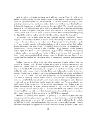 As it is easiest to describe the input cards with an example, Figure 3.1 will be de-
scribed beginning at the ﬁrst line and continuing to the bottom, with some mention of
cards and options for cards that are not shown. While this example ﬁlls only 26 lines,
including comments, some simulations in this study were over four times this length, un-
derlining the importance of ample comments (See Appendix). The example shown ﬁres
a neutron 1 × 105 times with an initial direction selected from an isotropic distribution
inside the center of a sphere of Oxygen located near a sphere of Iron, all inside a cube of
Carbon, which itself is located inside an inﬁnite vacuum. Data is only recorded regarding
the ﬂux of the neutrons and distance traveled by neutrons within the iron sphere.
    A given cell card, of which there are four, lists the assigned cell number, number
assigned to a desired material that is deﬁned below, the density of said material, and the
volume of the cell as deﬁned by the surface cards. Negative signs for density indicate units
     g
of cm3 and negative signs for cell surfaces indicate a cell is located within that surface.
                                                   g
Thus cell one is Oxygen with a density of 0.0014 cm3 bounded within the spherical surface
                                                              g
number seven. Similarly cell two is Iron of density 7.86 cm3 bounded by the spherical
                                                      g
surface eight. Cell three is Carbon of density 1.6 cm3 bounded within the cube deﬁned
by planar surfaces one through six. Finally, cell four is the vacuum that surrounds cell
three. Much more complicated cell volumes could be deﬁned, however these will not
be described here as this work consisted solely of rectangular, spherical, and cylindrical
cells.
    Surface cards, as is evident in the preceding paragraph, describe surfaces that can
be used to construct cells. Unused surfaces will register a warning upon running the
simulation. Surface cards list the assigned surface number, the area type with a label
deﬁned in the MCNPX user manual, and a sequence of numbers describing coordinates
within the entire volume required to fully deﬁne said surface, also detailed in the user
manual. Surface one is a plane with its normal oriented along the z-axis, as indicated
by “PZ”, at z = −5cm. Here one may be bothered by the introduction of arbitrary
axes, but it is necessary that one make a choice of orientation with the beginning surface
cards and stick to that convention to assure consistency in deﬁning cell cards. Surfaces
two through six are deﬁned in a similar manner to surface one. As a general note, one
could instead deﬁne the surfaces of a rectangular prism in one card. Surface seven is a
sphere, as indicated by “S” with a centroid located at (x,y,z)=(0.cm,−4.0cm,−2.5cm)
and a radius r = 0.5cm. Surface eight is similarly deﬁned but with centroid coordinates
(0.cm,4.cm,4.5cm). As with the cell cards, much more complicated surfaces are possible,
where many examples of these are given in the MCNPX user manual.
    Whereas the previous cards describe the geometry of the simulation, the data cards
primarily describe the physics input and output. The importance card, denoted by “IMP”
speciﬁes what particle type, here “N” for neutron, to track in which cells. By default
MCNPX includes all known physical processes relevant to the tracked particle. Physics
relevant to other particle types could be additionally speciﬁed by using the “PHY:” card

                                            17
 
