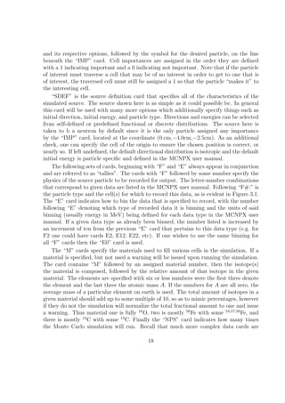 and its respective options, followed by the symbol for the desired particle, on the line
beneath the “IMP” card. Cell importances are assigned in the order they are deﬁned
with a 1 indicating important and a 0 indicating not important. Note that if the particle
of interest must traverse a cell that may be of no interest in order to get to one that is
of interest, the traversed cell must still be assigned a 1 so that the particle “makes it” to
the interesting cell.
    “SDEF” is the source deﬁnition card that speciﬁes all of the characteristics of the
simulated source. The source shown here is as simple as it could possible be. In general
this card will be used with many more options which additionally specify things such as
initial direction, initial energy, and particle type. Directions and energies can be selected
from self-deﬁned or predeﬁned functional or discrete distributions. The source here is
taken to b a neutron by default since it is the only particle assigned any importance
by the “IMP” card, located at the coordinate (0.cm,−4.0cm,−2.5cm). As an additional
check, one can specify the cell of the origin to ensure the chosen position is correct, or
nearly so. If left undeﬁned, the default directional distribution is isotropic and the default
initial energy is particle speciﬁc and deﬁned in the MCNPX user manual.
    The following sets of cards, beginning with “F” and “E” always appear in conjunction
and are referred to as “tallies”. The cards with “F” followed by some number specify the
physics of the source particle to be recorded for output. The letter-number combinations
that correspond to given data are listed in the MCNPX user manual. Following “F#:” is
the particle type and the cell(s) for which to record this data, as is evident in Figure 3.1.
The “E” card indicates how to bin the data that is speciﬁed to record, with the number
following “E” denoting which type of recorded data it is binning and the units of said
binning (usually energy in MeV) being deﬁned for each data type in the MCNPX user
manual. If a given data type as already been binned, the number listed is increased by
an increment of ten from the previous “E” card that pertains to this data type (e.g. for
F2 one could have cards E2, E12, E22, etc). If one wishes to use the same binning for
all “F” cards then the “E0” card is used.
    The “M” cards specify the materials used to ﬁll various cells in the simulation. If a
material is speciﬁed, but not used a warning will be issued upon running the simulation.
The card contains “M” followed by an assigned material number, then the isotope(s)
the material is composed, followed by the relative amount of that isotope in the given
material. The elements are speciﬁed with six or less numbers were the ﬁrst three denote
the element and the last three the atomic mass A. If the numbers for A are all zero, the
average mass of a particular element on earth is used. The total amount of isotopes in a
given material should add up to some multiple of 10, so as to mimic percentages, however
if they do not the simulation will normalize the total fractional amount to one and issue
a warning. Thus material one is fully 16 O, two is mostly 56 Fe with some 54,57,58 Fe, and
three is mostly 12 C with some 13 C. Finally the “NPS” card indicates how many times
the Monte Carlo simulation will run. Recall that much more complex data cards are

                                             18
 