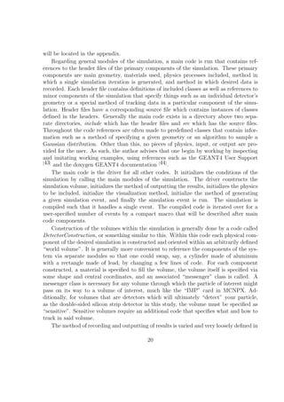 will be located in the appendix.
     Regarding general modules of the simulation, a main code is run that contains ref-
erences to the header ﬁles of the primary components of the simulation. These primary
components are main geometry, materials used, physics processes included, method in
which a single simulation iteration is generated, and method in which desired data is
recorded. Each header ﬁle contains deﬁnitions of included classes as well as references to
minor components of the simulation that specify things such as an individual detector’s
geometry or a special method of tracking data in a particular component of the simu-
lation. Header ﬁles have a corresponding source ﬁle which contains instances of classes
deﬁned in the headers. Generally the main code exists in a directory above two sepa-
rate directories, include which has the header ﬁles and src which has the source ﬁles.
Throughout the code references are often made to predeﬁned classes that contain infor-
mation such as a method of specifying a given geometry or an algorithm to sample a
Gaussian distribution. Other than this, no pieces of physics, input, or output are pro-
vided for the user. As such, the author advises that one begin by working by inspecting
and imitating working examples, using references such as the GEANT4 User Support
[43]
     and the doxygen GEANT4 documentation [44] .
     The main code is the driver for all other codes. It initializes the conditions of the
simulation by calling the main modules of the simulation. The driver constructs the
simulation volume, initializes the method of outputting the results, initializes the physics
to be included, initialize the visualization method, initialize the method of generating
a given simulation event, and ﬁnally the simulation event is run. The simulation is
compiled such that it handles a single event. The compiled code is iterated over for a
user-speciﬁed number of events by a compact macro that will be described after main
code components.
     Construction of the volumes within the simulation is generally done by a code called
DetectorConstruction, or something similar to this. Within this code each physical com-
ponent of the desired simulation is constructed and oriented within an arbitrarily deﬁned
“world volume”. It is generally more convenient to reference the components of the sys-
tem via separate modules so that one could swap, say, a cylinder made of aluminum
with a rectangle made of lead, by changing a few lines of code. For each component
constructed, a material is speciﬁed to ﬁll the volume, the volume itself is speciﬁed via
some shape and central coordinates, and an associated “messenger” class is called. A
messenger class is necessary for any volume through which the particle of interest might
pass on its way to a volume of interest, much like the “IMP” card in MCNPX. Ad-
ditionally, for volumes that are detectors which will ultimately “detect” your particle,
as the double-sided silicon strip detector in this study, the volume must be speciﬁed as
“sensitive”. Sensitive volumes require an additional code that speciﬁes what and how to
track in said volume.
     The method of recording and outputting of results is varied and very loosely deﬁned in

                                            20
 