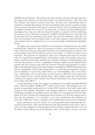 GEANT4 documentation. The results code must interface with the code that generates
the initial source particles as well as the code for the sensitive detector. (The code used
here, Results, was based on work by Ron Fox.) In this code a hexadecimal value is
assigned to variables that indicate the type and initial energy of source particles and the
type and energy of particles that impact a sensitive detector. Prior to printing the string
of assigned variables for an event to an output ﬁle, a variable is written indicating the
beginning of an event and, after the string of variables, a variable is written indicating
the end of an event. This data is sorted into a ROOT readable format by a code that will
be described after the description of the macro that runs the simulation. Note that one
does not necessarily need to output results in the same manner as described here, but
some method must be employed if one is to go beyond simply visualizing the simulation
results.
    The physical processes to be included in a simulation are contained in the code called
something like PhysicsList. Here the processes in which a source particle can interact
with a detector system are individually listed for each potential particle of interest. For
certain particle types, like the electron, special “low energy” (< 1MeV) processes can be
employed. The processes are assigned an order to be evaluated and some are executed
only once a particle has dropped below a given kinetic energy. For example, when simu-
lating a positron in this study, included are scattering, ionization, bremsstrahlung, and,
only once the positron is “at rest”, annihilation. During a single event of a simulation the
particle will move along in steps with the direction of motion being decided in a proba-
bilistic (but physical) manner and whose length are speciﬁed in GEANT4 documentation
(but are changeable). Certain types of processes, e.g. scattering and ionization, can hap-
pen at substeps of a given step, while others, e.g. bremsstrahlung, only occur after a
step. Additionally, one can specify here at what energy to eﬀectively stop a given par-
ticle or simply choose to accept default values. (Here default values were used because
a positron is stopped at 1keV, however the detector thresholds in the actual experiment
are no lower than 70keV.)
    As with simulation results, the method of visualization varies widely amongst GEANT4
codes. Here the package VRMLview[45] version 1.0 was used. This package is not nec-
essarily recommended, particularly as it is from 1997, however it was used in this study
because it was available. Regardless of the package employed, a code generally named
VisManager initializes the graphics system and allows it to communicate with the simu-
lation as it runs. Creation of a visualization can be turned on or oﬀ in the compact macro
that runs the simulation. It is advisable to not create visualizations for simulations of
more than 1,000 events unless a computer with considerable processor power is employed.
    Source particles are emitted (“ﬁred”) by a code generally named something like Pri-
maryGeneratorAction. This code speciﬁes all of the characteristics of the source. Here a
source can be as simple as a monoenergetic electron ﬁred in a single direction, or it can
be made to fully replicate an actual radiation source. If the latter is chosen, one must

                                            21
 