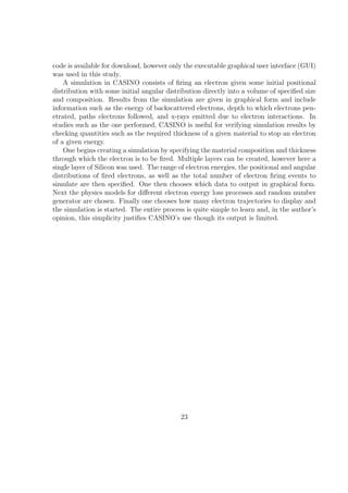 code is available for download, however only the executable graphical user interface (GUI)
was used in this study.
    A simulation in CASINO consists of ﬁring an electron given some initial positional
distribution with some initial angular distribution directly into a volume of speciﬁed size
and composition. Results from the simulation are given in graphical form and include
information such as the energy of backscattered electrons, depth to which electrons pen-
etrated, paths electrons followed, and x-rays emitted due to electron interactions. In
studies such as the one performed, CASINO is useful for verifying simulation results by
checking quantities such as the required thickness of a given material to stop an electron
of a given energy.
    One begins creating a simulation by specifying the material composition and thickness
through which the electron is to be ﬁred. Multiple layers can be created, however here a
single layer of Silicon was used. The range of electron energies, the positional and angular
distributions of ﬁred electrons, as well as the total number of electron ﬁring events to
simulate are then speciﬁed. One then chooses which data to output in graphical form.
Next the physics models for diﬀerent electron energy loss processes and random number
generator are chosen. Finally one chooses how many electron trajectories to display and
the simulation is started. The entire process is quite simple to learn and, in the author’s
opinion, this simplicity justiﬁes CASINO’s use though its output is limited.




                                            23
 