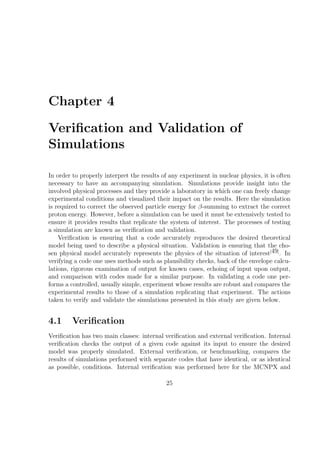 Chapter 4

Veriﬁcation and Validation of
Simulations

In order to properly interpret the results of any experiment in nuclear physics, it is often
necessary to have an accompanying simulation. Simulations provide insight into the
involved physical processes and they provide a laboratory in which one can freely change
experimental conditions and visualized their impact on the results. Here the simulation
is required to correct the observed particle energy for β-summing to extract the correct
proton energy. However, before a simulation can be used it must be extensively tested to
ensure it provides results that replicate the system of interest. The processes of testing
a simulation are known as veriﬁcation and validation.
    Veriﬁcation is ensuring that a code accurately reproduces the desired theoretical
model being used to describe a physical situation. Validation is ensuring that the cho-
sen physical model accurately represents the physics of the situation of interest[49] . In
verifying a code one uses methods such as plausibility checks, back of the envelope calcu-
lations, rigorous examination of output for known cases, echoing of input upon output,
and comparison with codes made for a similar purpose. In validating a code one per-
forms a controlled, usually simple, experiment whose results are robust and compares the
experimental results to those of a simulation replicating that experiment. The actions
taken to verify and validate the simulations presented in this study are given below.


4.1      Veriﬁcation
Veriﬁcation has two main classes: internal veriﬁcation and external veriﬁcation. Internal
veriﬁcation checks the output of a given code against its input to ensure the desired
model was properly simulated. External veriﬁcation, or benchmarking, compares the
results of simulations performed with separate codes that have identical, or as identical
as possible, conditions. Internal veriﬁcation was performed here for the MCNPX and

                                            25
 