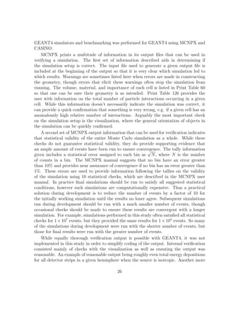 GEANT4 simulators and benchmarking was performed for GEANT4 using MCNPX and
CASINO.
    MCNPX prints a multitude of information in its output ﬁles that can be used in
verifying a simulation. The ﬁrst set of information described aids in determining if
the simulation setup is correct. The input ﬁle used to generate a given output ﬁle is
included at the beginning of the output so that it is very clear which simulation led to
which results. Warnings are sometimes listed here when errors are made in constructing
the geometry, though errors that elicit these warnings often stop the simulation from
running. The volume, material, and importance of each cell is listed in Print Table 60
so that one can be sure their geometry is as intended. Print Table 126 provides the
user with information on the total number of particle interactions occurring in a given
cell. While this information doesn’t necessarily indicate the simulation was correct, it
can provide a quick conﬁrmation that something is very wrong, e.g. if a given cell has an
anomalously high relative number of interactions. Arguably the most important check
on the simulation setup is the visualization, where the general orientation of objects in
the simulation can be quickly conﬁrmed.
    A second set of MCNPX output information that can be used for veriﬁcation indicates
that statistical validity of the entire Monte Carlo simulation as a whole. While these
checks do not guarantee statistical validity, they do provide supporting evidence that
an ample amount of events have been run to ensure convergence. The tally information
                                                             √
given includes a statistical error assigned to each bin as N , where N is the number
of counts in a bin. The MCNPX manual suggests that no bin have an error greater
than 10% and provides near assurance of convergence if no bin has an error greater than
1%. These errors are used to provide information following the tallies on the validity
of the simulation using 10 statistical checks, which are described in the MCNPX user
manual. In practice ﬁnal simulations should be run to satisfy all suggested statistical
conditions, however such simulations are computationally expensive. Thus a practical
solution during development is to reduce the number of events by a factor of 10 for
the initially working simulation until the results no loner agree. Subsequent simulations
run during development should be run with a much smaller number of events, though
occasional checks should be made to ensure these results are convergent with a longer
simulation. For example, simulations performed in this study often satisﬁed all statistical
checks for 1 × 107 events, but they provided the same results for 1 × 105 events. So many
of the simulations during development were run with the shorter number of events, but
those for ﬁnal results were run with the greater number of events.
    While equally thorough veriﬁcation output is possible with GEANT4, it was not
implemented in this study in order to simplify coding of the output. Internal veriﬁcation
consisted mainly of checks with the visualization as well as ensuring the output was
reasonable. An example of reasonable output being roughly even total energy depositions
for all detector strips in a given hemisphere when the source is isotropic. Another more

                                            26
 
