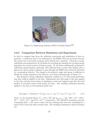 Figure 4.4: Engineering drawing of Beta Counting Station[52] .


4.2.3    Comparison Between Simulation and Experiment
In order to compare data from the validation experiment and simulations of that ex-
periment, a calibration had to be performed to the DSSD. This was necessary because
the energy that is recorded is relative and is binned into “channels”. Channel to energy
calibration was performed by M. del Santo by recording the channels the recorded energy
deposition for several sources of known energy. M. del Santo additionally performed a
calibration using Compton scattering. Here photons from a source that mainly emits a
photon of a given energy is allowed to pass through the DSSD and is detected afterward
by a germanium detector. The change in the photon’s angle and energy is suﬃcient to
obtain the energy imparted to the detector, as is shown schematically in Figure 4.5.
    The channel to energy calibration ultimately resulted in a 4th order polynomial func-
tion that could be applied to the data. Adjustments were also made to the gain applied
to the data and the total number of simulation events was designed such that the total
number of recorded events would match the data. The resulting calibration function
applied to the data in the presented results was



      Energy(x = Channel) = G ∗ (p0 + p1 ∗ x + p2 ∗ x2 + p3 ∗ x3 + p4 ∗ x4 ),       (4.1)

where, to two decimal places, G = 8.6 × 102 and p0,1,2,3,4 = 0.0, 4.90 × 10−3 , 2.02 ×
10−4 , −6.94 × 10−7 , and 8.15 × 10−10 , respectively. The GEANT4 simulation used for
comparison had 1 × 105 source events, but the resulting data bins were multiplied by a
factor of 25 to have the same overall counts. The resulting comparison is shown in Figure
4.6.

                                           30
 