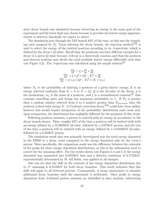 state decay branch was simulated because extracting its energy is the main goal of the
experiment and the lower limit was chosen because it provides the lowest energy signature,
closest to detector threshold, we expect to detect.
    The simulation goes through the IAS branch 83% of the time, as this was the branch-
ing ratio assigned by [5]. Upon selecting the decay branch, the rejection method[53] is
used to select the energy of the emitted positron according to its β-spectrum, which is
deﬁned by the decay’s Q-value. Recall that the positrons can have diﬀerent energies for a
decay of a given Q-value because β-decay is a three-body reaction and thus the positron
and electron neutrino may divide the total available kinetic energy diﬀerently each time
(see Figure 5.2). The β-spectrum was calculated using the simple relation[4]

                                    dPE              dp
                                     dE
                                          = ξ ∗ dP ∗ dE
                                                dp
                               dPE
                                dE
                                   = ξ ∗ p2 ∗ (Q − E)2 ∗ dE
                                                         dp

                           dPE                     2
                            dE
                                 = ξ ∗ p ∗ (Q − E) ∗ (E + me )

where PE is the probability of emitting a positron of a given kinetic energy, E is an
energy selected randomly from E = 0 to E = Q, Q is the Q-value of the decay, p is
the momentum, me is the mass of a positron, and ξ is a normalization constant[4] that
contains cancelling units and brings the maximum probability to 1. If PE is greater
than a random number selected from 0 to a number greater than Pmaximum then the
positron is ﬁred with energy E. A Coulomb correction factor[54] could have been added,
however this would require integration of the probability distribution each event and,
upon comparison, the distribution was negligibly diﬀerent for the purposes of this study.
    Following positron emission, a proton is emitted with an energy in accordance to the
decay branch chosen. Thus, roughly 83% of the time a positron will be emitted with with
an energy deﬁned by a 10.069MeV Q-value, followed by a 4.07MeV proton, and the rest
of the time a positron will be emitted with an energy deﬁned by a 14.019MeV Q-value,
followed by a 0.50MeV proton.
    The simulation result that was primarily investigated was the total energy deposited
in the DSSD in a decay event compared to the energy deposited only by the event’s
proton. More speciﬁcally, the comparison made was the diﬀerence between the centroids
of the peaks for these energy deposition distributions, as this is the information used to
correct for the summing eﬀect. For the results shown (see Figures 5.3 and 5.4) the energy
deposited was segmented into 0.035MeV bins and a detector resolution of 0.175MeV,
experimentally determined by M. del Santo, was applied at all energies.
    One can see that the shift in the centroid of the energy deposition distribution due
to β + summing is 0.215MeV for both decay branches. This result indicates that this
shift will apply to all detected protons. Consequently, it seems unnecessary to simulate
additional decay branches until the experiment is performed. Once peaks in energy
deposition from β-delayed proton emission are identiﬁed in data analysis, subtracting

                                           37
 