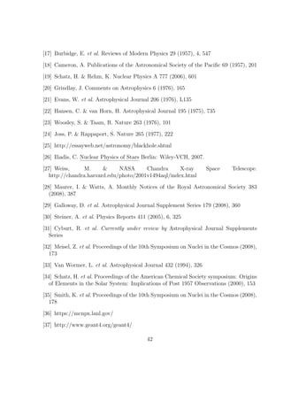 [17] Burbidge, E. et al. Reviews of Modern Physics 29 (1957), 4, 547

[18] Cameron, A. Publications of the Astronomical Society of the Paciﬁc 69 (1957), 201

[19] Schatz, H. & Rehm, K. Nuclear Physics A 777 (2006), 601

[20] Grindlay, J. Comments on Astrophysics 6 (1976), 165

[21] Evans, W. et al. Astrophysical Journal 206 (1976), L135

[22] Hansen, C. & van Horn, H. Astrophysical Journal 195 (1975), 735

[23] Woosley, S. & Taam, R. Nature 263 (1976), 101

[24] Joss, P. & Rappaport, S. Nature 265 (1977), 222

[25] http://essayweb.net/astronomy/blackhole.shtml

[26] Iliadis, C. Nuclear Physics of Stars Berlin: Wiley-VCH, 2007.

[27] Weiss,      M.     &     NASA      Chandra      X-ray           Space   Telescope.
   http://chandra.harvard.edu/photo/2001v1494aql/index.html

[28] Maurer, I. & Watts, A. Monthly Notices of the Royal Astronomical Society 383
   (2008), 387

[29] Galloway, D. et al. Astrophysical Journal Supplement Series 179 (2008), 360

[30] Steiner, A. et al. Physics Reports 411 (2005), 6, 325

[31] Cyburt, R. et al. Currently under review by Astrophysical Journal Supplements
   Series

[32] Meisel, Z. et al. Proceedings of the 10th Symposium on Nuclei in the Cosmos (2008),
   173

[33] Van Wormer, L. et al. Astrophysical Journal 432 (1994), 326

[34] Schatz, H. et al. Proceedings of the American Chemical Society symposium: Origins
   of Elements in the Solar System: Implications of Post 1957 Observations (2000), 153

[35] Smith, K. et al. Proceedings of the 10th Symposium on Nuclei in the Cosmos (2008),
   178

[36] https://mcnpx.lanl.gov/

[37] http://www.geant4.org/geant4/

                                           42
 