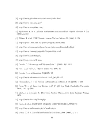 [38] http://www.gel.usherbrooke.ca/casino/index.html

[39] http://www-rsicc.ornl.gov/

[40] http://www.mcnpvised.com/

[41] Agostinelli, S. et al. Nuclear Instruments and Methods in Physics Research A 506
   (2003), 3, 250

[42] Allison, J. et al. IEEE Transactions on Nuclear Science 53 (2006), 1, 270

[43] http://geant4.web.cern.ch/geant4/support/index.shtml

[44] http://www.lcsim.org/software/geant4/doxygen/html/index.html

[45] http://www.vias.org/pngguide/chapter06 08.html

[46] http://www.nndc.bnl.gov/

[47] http://root.cern.ch/drupal/

[48] Drouin, D. Microscopy and Microanalysis 12 (2006), S02, 1512

[49] Post, D. & Votta, L. Physics Today Jan. 2005, 35

[50] Drouin, D. et al. Scanning 29 (2007), 92

[51] http://www.micronsemiconductor.co.uk/pdf/bb.pdf

[52] Prisciandaro, J. et al. Nuclear Instruments & Methods A 505 (2003), 1, 140

[53] Press, W. et al. Numerical Recipes in C, 2nd Ed. New York: Cambridge University
   Press, 1992. (p.290)

[54] Blatt, J. & Weisskopf V. Theoretical Nuclear Physics. New York: Springer-Verlag,
   1979.

[55] http://www.ﬂuka.org/ﬂuka.php

[56] Fass`, A. et al. CERN-2005-10 (2005), INFN/TC 05/11 SLAC-R-773
         o

[57] http://www.nscl.msu.edu/tech/accelerators

[58] Bazin, D. et al. Nuclear Instruments & Methods A 606 (2009), 3, 314

                                           43
 