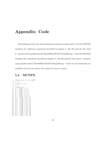 Appendix: Code

          The following Code is for ﬁnal simulations performed in this study. Code for MCNPX

     simulates the validation experiment described in chapter 4. The ﬁle path for this work

     is: /projects/jina/jinalib/meisel/Thesis69Br/MCNP/Comp2Geant/. Code for GEANT4

     simulates the experiment described in chapter 5. The ﬁle path for this work is: /project-

     s/jina/jinalib/meisel/Thesis69Br/GEANT/SimpleSetup/. Code for all simulations are

     available and one can contact the author for access to these.


     5.4           MCNPX
 1   207 Bi t o w a r d s 40 s t r i p DSSD
 2   c cells
 3   c
 4   c Exterior void
 5   1 0 2
 6   c
 7   c DSSD s t r i p s
 8   2 1 −2.329 −1 −4
 9   3 1 −2.329 −1 4 −5
10   4 1 −2.329 −1 5 −6
11   5 1 −2.329 −1 6 −7
12   6 1 −2.329 −1 7 −8
13   7 1 −2.329 −1 8 −9
14   8 1 −2.329 −1 9 −10
15   9 1 −2.329 −1 10 −11
16   10 1 −2.329 −1 11 −12
17   11 1 −2.329 −1 12 −13
18   12 1 −2.329 −1 13 −14
19   13 1 −2.329 −1 14 −15
20   14 1 −2.329 −1 15 −16
21   15 1 −2.329 −1 16 −17
22   16 1 −2.329 −1 17 −18
23   17 1 −2.329 −1 18 −19
24   18 1 −2.329 −1 19 −20
25   19 1 −2.329 −1 20 −21
26   20 1 −2.329 −1 21 −22
27   21 1 −2.329 −1 22 −23
28   22 1 −2.329 −1 23 −24
29   23 1 −2.329 −1 24 −25
30   24 1 −2.329 −1 25 −26
31   25 1 −2.329 −1 26 −27




                                                45
 