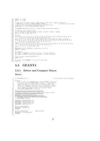 114   IMP : E 0 1 41R
115   IMP : P 0 1 41R
116   c
117   c S o u r c e ( 7 e n e r g i e s w i t h i n . 2 5 cm r a d i u s , 7cm away , a n g u l a r e m i s s i o n )
118   c SDEF POS= 0 −7.05 0 CEL=43 ERG                     =D1 PAR=3$                              i s o t r o p i c point source
119   c S o u r c e was moved to 2 . 2 5 cm away f o r Apr 2010 r u n s
120   SDEF POS= 0 −2.25 0 CEL=43 ERG                    =D1 PAR=3
121   c
122   c d e f a u l t DIR s e n d s p a r t i c l e anywhere i n f o r w a r d h e m i s p h e r e
123   c
124   c E n e r g i e s and p r o b a b i l i t i e s
125   SI1 L 0.48169 0.55383 0.56584 0.97565 1.04779 1.05981 1.68222
126   SP1 D 131 38 13 609 160 47 2
127   c
128   c Tally
129   F8 : E 2 3 4 5 6 7 8 9 10 11 12 13 14 15 16 17 18 19 20 21 22 23 24 25 26 27 &
130           28 29 30 31 32 33 34 35 36 37 38 39 40 41 T
131   E8 0 . 1 . e−5 1 . e−3 0 . 0 1 84 I 1 . 6 9 $ 20 keV b i n s ( T r i a l Run f o r peak m a t c h i n g )
132   F18 : E 2 3 4 5 6 7 8 9 10 11 12 13 14 15 16 17 18 19 20 21 22 23 24 25 26 27 &
133           28 29 30 31 32 33 34 35 36 37 38 39 40 41 T
134   E18 0 . 1 . e−5 1 . e−3 0 . 0 1 84 I 1 . 6 9
135   ∗F28 : E 2 3 4 5 6 7 8 9 10 11 12 13 14 15 16 17 18 19 20 21 22 23 24 25 26 27 &
136             28 29 30 31 32 33 34 35 36 37 38 39 40 41 T
137   E28 0 . 1 . e−5 1 . e−3 0 . 0 1 84 I 1 . 6 9
138   c
139   FT8 GEB 0 . 1 7 5 0 0 $175keV r e s o l u t i o n a t a l l E
140   PHYS : E 1 . 6 8 2 2 2
141   c
142   c material
143   M1 1 4 0 0 0     1 COND=1 $ n a t u r a l s i l i c o n , s e t to c o n d u c t o r
144   M2 1 3 0 0 0 1 COND=1 $ n a t u r a l aluminium , s e t to c o n d u c t o r
145   c
146   c s e t e n e r g y i n d e x i n g to ITS 3 . 0
147   DBCN 17 J 1
148   c
149   c c u t o f f c a r d (number o f h i s t o r i e s to t r a c k )
150   NPS 1 e 6



      5.5            GEANT4
      5.5.1             Driver and Compact Macro
      Driver
  1   /∗ MonoE2block . c c :                                                         a line     in C++ can be 80 c h a r |
  2
  3   Purpose :
  4       T h i s i s t h e main program i n a s i m p l e GEANT s i m u l a t i o n .
  5       I t s h o u l d run an e n t i r e GEANT s c e n a r i o .     Zach M e i s e l
  6       began b u i l d i n g t h i s f i l e from s c r a t c h on Aug−4−09
  7       u s i n g t h e e x a m p l e s from t h e User ’ s A p p l i c a t i o n Guide
  8       a s w e l l a s H e a t h e r Crawford ’ s Geant s i m u l a t i o n s f o r
  9       e x p t s 0 8 0 0 8 and 0 7 0 2 5 , which a r e l o c a t e d i n my
 10       T h e s i s 6 9 B r /GEANT/BCS/ d i r e c t o r y .
 11   ∗/
 12   /# # # # # # # # # # # # # # # # # #
       / # # # # # # # # # # # # # # # # # #
 13   // To be i n c l u d e d e v e n t u a l l y ( some s o o n e r than o t h e r s )
 14   /# # # # # # # # # # # # # # # # # #
      ∗ # # # # # # # # # # # # # # # # # #
 15   #include ” S t e p p i n g V e r b o s e . hh”
 16   # # # # # # # # # # # # # # # # # # #/
        # # # # # # # # # # # # # # # # # # ∗
 17   // ANYTHING INVOLVING RESUTLTS OR RANDOMIZE
 18   // WAS ADDED 9 / 2 9 / 0 9
 19
 20   #include      ”G4RunManager . hh”
 21   #include      ” G4UImanager . hh”
 22   #include      ” G 4 U I t e r m i n a l . hh”
 23   #include      ” G4UItcsh . hh”
 24
 25   #i f d e f G4UI USE XM
 26   #include ”G4UIXm . hh ”
 27   #e n d i f
 28
 29   #i f d e f G4VIS USE //                         ZM 1 0 / 1 9 / 0 9
 30   #include ” VisManager . hh”
 31   #e n d i f
 32




                                                                                  47
 