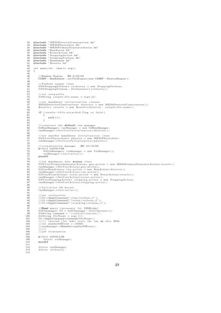 33   #include       ” M E 2 b D e t e c t o r C o n s t r u c t i o n . hh”
 34   #include       ” M E 2 b P h y s i c s L i s t . hh”
 35   #include       ” ME2bPrimaryGeneratorAction . hh”
 36   #include       ” RunAction . hh”
 37   #include       ” E v e n t A c t i o n . hh”
 38   #include       ” S t e p p i n g A c t i o n . hh”
 39   #include       ” S t e p p i n g V e r b o s e . hh”
 40   #include       ” Randomize . hh”
 41   #include       ” R e s u l t s . hh”
 42
 43   i n t main ( i n t ,     c h a r ∗∗ a r g v )
 44   {
 45
 46       //Random E n g i n e   ZM 9 / 2 9 / 0 9
 47       CLHEP : : HepRandom : : s e t T h e E n g i n e ( new CLHEP : : RanecuEngine ) ;
 48
 49       // V e r b o s e o u t p u t c l a s s
 50       G4VSteppingVerbose ∗ v e r b o s i t y = new S t e p p i n g V e r b o s e ;
 51       G4VSteppingVerbose : : S e t I n s t a n c e ( v e r b o s i t y ) ;
 52
 53       // s e t o u t p u t f i l e
 54       G4String o u t p u t f i l e n a m e = argv [ 2 ] ;
 55
 56       // s e t mandatory i n i t i a l i z a t i o n c l a s s e s
 57       M E 2 b D e t e c t o r C o n s t r u c t i o n ∗ d e t e c t o r = new M E 2 b D e t e c t o r C o n s t r u c t i o n ( ) ;
 58       R e s u l t s ∗ r e s u l t s = new R e s u l t s ( d e t e c t o r , o u t p u t f i l e n a m e ) ;
 59
 60        if   ( r e s u l t s − i l e a t t a c h e d f l a g == f a l s e )
                                 >f
 61             {
 62                   exit ( 1 ) ;
 63             }
 64
 65       // c o n s t r u c t t h e d e f a u l t run manager
 66       G4RunManager∗ runManager = new G4RunManager ;
 67       runManager−         >S e t U s e r I n i t i a l i z a t i o n ( d e t e c t o r ) ;
 68
 69       // s e t a n o t h e r mandatory i n i t i a l i z a t i o n c l a s s
 70       G 4 V U s e r P h y s i c s L i s t ∗ p h y s i c s = new M E 2 b P h y s i c s L i s t ;
 71       runManager−        >S e t U s e r I n i t i a l i z a t i o n ( p h y s i c s ) ;
 72
 73       // v i s u a l i z a t i o n manager           ZM 1 0 / 1 9 / 0 9
 74       #i f d e f G4VIS USE
 75            G4VisManager ∗ v i s M a n a g e r = new VisManager ( ) ;
 76            v i s M a n a g e r− I n i t i a l i z e ( ) ;
                                     >
 77       #e n d i f
 78
 79       // s e t mandatory u s e r a c t i o n c l a s s
 80       G 4 V U s e r P r i m a r y G e n e r a t o r A c t i o n ∗ g e n a c t i o n = new ME2bPrimaryGeneratorAction ( r e s u l t s ) ;
 81       runManager−         >S e t U s e r A c t i o n ( g e n a c t i o n ) ;
 82       G4UserRunAction ∗ r u n a c t i o n = new RunAction ( d e t e c t o r ) ;
 83       runManager−         >S e t U s e r A c t i o n ( r u n a c t i o n ) ;
 84       G4UserEventAction ∗ e v e n t a c t i o n = new E v e n t A c t i o n ( r e s u l t s ) ;
 85       runManager−         >S e t U s e r A c t i o n ( e v e n t a c t i o n ) ;
 86       G 4 U s e r S t e p p i n g A c t i o n ∗ s t e p p i n g a c t i o n = new S t e p p i n g A c t i o n ;
 87       runManager−         >S e t U s e r A c t i o n ( s t e p p i n g a c t i o n ) ;
 88
 89       // I n i t i a l i z e G4 k e r n e l
 90       runManager− I n i t i a l i z e ( ) ;
                               >
 91
 92       // s e t v e r b o s i t i e s
 93       // UI−  >ApplyCommand ( ” / run / v e r b o s e 1 ” ) ;
 94       // UI−  >ApplyCommand ( ” / e v e n t / v e r b o s e 1 ” ) ;
 95       // UI−  >ApplyCommand ( ” / t r a c k i n g / v e r b o s e 1 ” ) ;
 96
 97       //Read macro ( n e c e s s a r y f o r VRMLview )
 98       G4UImanager ∗ UI = G4UImanager : : G e t U I p o i n t e r ( ) ;
 99       G 4 S t r i n g command = ” / c o n t r o l / e x e c u t e ” ;
100       G4String fileName = argv [ 1 ] ;
101       UI−  >ApplyCommand ( command+f i l e N a m e ) ;
102       / / / / / i n s t e a d ( f o r now ) s t a r t t h e run i n t h i s f i l e
103       // i n t numberOfEvent = 1 0 0 0 0 ;
104       // runManager−         >BeamOn( numberOfEvent ) ;
105       /////
106       // j o b t e r m i n a t i o n
107
108       #i f d e f G4VIS USE
109            d e l e t e visManager ;
110       #e n d i f
111
112        d e l e t e runManager ;
113        delete verbosity ;
114




                                                                                                 48
 