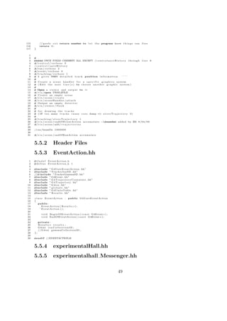 115         // g o o f y c++ return number to                 let    t h e program know t h i n g s r a n   fine
116         return 0 ;
117   }

  1
  2   #
  3   # # # ONCE FIXED COMMENT ALL EXCEPT / c o n t r o l s a v e H i s t o r y t h r o u g h l i n e 8
       # #
  4   #/ c o n t r o l / v e r b o s e 0
  5   / control / saveHistory
  6   #/run / v e r b o s e 2
  7   #/e v e n t / v e r b o s e 0
  8   #/ t r a c k i n g / v e r b o s e 1
  9   # 4 g i v e s VERY d e t a i l e d t r a c k p o s i t i o n i n f o r m a t i o n                ˆˆˆˆ
 10   #
 11   # Create a s c e n e h a n d l e r f o r a s p e c i f i c g r a p h i c s system
 12   # ( E d i t t h e n e x t l i n e ( s ) to c h o o s e a n o t h e r g r a p h i c s y s t e m )
 13   #
 14   # Open a v i e w e r and o u t p u t to i t
 15   #/ v i s /open VRML2FILE
 16   # C r e a t e an empty s c e n e
 17   #/ v i s / s c e n e / c r e a t e
 18   #/ v i s / s c e n e H a n d l e r / a t t a c h
 19   # Output an empty d e t e c t o r
 20   #/ v i s / v i e w e r / f l u s h
 21   #
 22   # f o r drawing the t r a c k s
 23   # ( i f t o o many t r a c k s c a u s e c o r e dump =                   > s t o r e T r a j e c t o r y 0)
 24   #
 25   #/ t r a c k i n g / s t o r e T r a j e c t o r y 1
 26   #/ v i s / s c e n e / e n d O f E v e n t A c t i o n a c c u m u l a t e −1#number added by ZM 8 / 0 4 / 0 9
 27   #/ v i s / s c e n e / add / t r a j e c t o r i e s
 28
 29   / run /beamOn 1 0 0 0 0 0 0
 30
 31   #/ v i s / s c e n e / endOfRunAction a c c u m u l a t e


      5.5.2                 Header Files
      5.5.3                 EventAction.hh
 1    #i f n d e f    EventAction h
 2    #d e f i n e    EventAction h 1
 3
 4    #include ” G4UserEventAction . hh”
 5    #include ” TrackerIonSD . hh”
 6    //#include ”TrackerGammaSD . hh”
 7    #include ” G4Event . hh”
 8    #include ” G 4 T r a j e c t o r y C o n t a i n e r . hh ”
 9    #include ” G 4 T r a j e c t o r y . hh”
10    #include ” G 4 i o s . hh ”
11    #include ” g l o b a l s . hh”
12    #include ” G4UnitsTable . hh”
13    #include ” R e s u l t s . hh”
14
15    c l a s s E v e n t A c t i o n : public G4UserEventAction
16    {
17        public :
18            EventAction ( R e s u l t s ∗ ) ;
19          ˜ EventAction ( ) ;
20
21            v o i d B e g i n O f E v e n t A c t i o n ( c o n s t G4Event ∗ ) ;
22            v o i d EndOfEventAction ( c o n s t G4Event ∗ ) ;
23
24         private :
25         Results ∗ r e s u l t s ;
26         G4int i o n C o l l e c t i o n I D ;
27         // G 4 i n t g a m m a C o l l e c t i o n I D ;
28    };
29
30    #e n d i f //EVENTACTION H


      5.5.4                 experimentalHall.hh
      5.5.5                 experimentalhall Messenger.hh

                                                                                       49
 