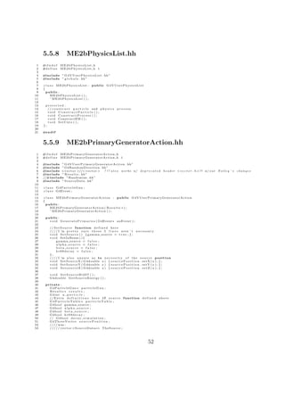 5.5.8              ME2bPhysicsList.hh
 1   #i f n d e f   ME2bPhysicsList h
 2   #d e f i n e   ME2bPhysicsList h 1
 3
 4   #include ” G 4 V U s e r P h y s i c s L i s t . hh ”
 5   #include ” g l o b a l s . hh”
 6
 7   c l a s s ME2bPhysicsList :           public G 4 V U s e r P h y s i c s L i s t
 8   {
 9     public :
10         ME2bPhysicsList ( ) ;
11         ˜ ME2bPhysicsList ( ) ;
12
13    protected :
14      // c o n s t r u c t p a r t i c l e and p h y s i c s   process
15      void ConstructParticle ( ) ;
16      void ConstructProcess ( ) ;
17      v o i d ConstructEM ( ) ;
18      void SetCuts ( ) ;
19   };
20
21   #e n d i f


     5.5.9              ME2bPrimaryGeneratorAction.hh
 1   #i f n d e f   ME2bPrimaryGeneratorAction h
 2   #d e f i n e   ME2bPrimaryGeneratorAction h 1
 3
 4   #include ” G 4 V U s e r P r i m a r y G e n e r a t o r A c t i o n . hh”
 5   #include ” G4RandomDirection . hh”
 6   #include <v e c t o r >//< v e c t o r >       ! ! ! a l s o w o r k s w/ d e p r e c a t e d   h e a d e r < v e c t o r . h >!? w/ o u t   Nolley ’ s   changes
 7   #include ” R e s u l t s . hh”
 8   //#include ” Randomize . hh”
 9   #include ” S o u r c e D a t a . hh”
10
11   c l a s s G4ParticleGun ;
12   c l a s s G4Event ;
13
14   c l a s s ME2bPrimaryGeneratorAction : public G 4 V U s e r P r i m a r y G e n e r a t o r A c t i o n
15   {
16     public :
17         ME2bPrimaryGeneratorAction ( R e s u l t s ∗ ) ;
18         ˜ ME2bPrimaryGeneratorAction ( ) ;
19
20     public :
21       v o i d G e n e r a t e P r i m a r i e s ( G4Event ∗ anEvent ) ;
22
23        // S e t S o u r c e function d e f i n e d h e r e
24        //// I ’m p r e t t y s u r e t h e s e 5 l i n e s a r e n ’ t n e c e s s a r y
25        v o i d S e t S o u r c e ( ) { gamma source = t r u e ; } ;
26        v o i d SetInBeam ( ) {
27              gamma source = f a l s e ;
28              alpha source = f a l s e ;
29              beta source = f a l s e ;
30              kr69decay = f a l s e ;
31        };
32        //// I ’m a l s o u n s u r e a s to n e c e s s i t y o f t h e s o u r c e p o s i t i o n
33        v o i d S e t S o u r c e X ( G4double x ) { s o u r c e P o s i t i o n . s e t X ( x ) ; } ;
34        v o i d S e t S o u r c e Y ( G4double y ) { s o u r c e P o s i t i o n . s e t Y ( y ) ; } ;
35        v o i d S e t s o u r c e Z ( G4double z ) { s o u r c e P o s i t i o n . s e t Z ( z ) ; } ;
36
37        void SetSourceBi207 ( ) ;
38        G4double G e t S o u r c e E n e r g y ( ) ;
39
40     private :
41       G4ParticleGun ∗ p a r t i c l e G u n ;
42       Results ∗ r e s u l t s ;
43       G4int n p a r t i c l e ;
44       // E x t r a d e f i n i t i o n s h e r e i f s o u r c e function d e f i n e d above
45       G4ParticleTable ∗ particleTable ;
46       G4bool gamma source ;
47       G4bool a l p h a s o u r c e ;
48       G4bool b e t a s o u r c e ;
49       G4bool k r 6 9 d e c a y ;
50       // G4bool d e c a y s i m u l a t i o n ;
51       G4ThreeVector s o u r c e P o s i t i o n ;
52       //// was :
53       / / / / / v e c t o r <S o u r c e D a t a∗> TheSource ;




                                                                                        52
 