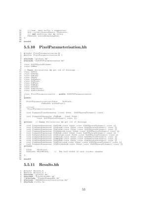 54         //// now , upon n o l l e y ’ s s u g g e s t i o n :
55         s t d : : v e c t o r <S o u r c e D a t a∗> TheSource ;
56         /// end a d d i t i o n s due to n o l l e y
57         G4double s o u r c e B r a n c h i n g S u m ;
58   };
59
60   #e n d i f


     5.5.10                  PixelParameterisation.hh
 1   #i f n d e f   PixelParameterisation H
 2   #d e f i n e   PixelParameterisation H 1
 3
 4   #include ” g l o b a l s . hh”
 5   #include ” G4VPVParameterisation . hh ”
 6
 7   c l a s s G4VPhysicalVolume ;
 8   c l a s s G4Box ;
 9
10   // Dummy d e c l a r a t i o n s to g e t              rid   of   warnings        ...
11   c l a s s G4Trd ;
12   c l a s s G4Trap ;
13   c l a s s G4Cons ;
14   c l a s s G4Orb ;
15   c l a s s G4Sphere ;
16   c l a s s G4Torus ;
17   c l a s s G4Para ;
18   c l a s s G4Hype ;
19   c l a s s G4Tubs ;
20   c l a s s G4Polycone ;
21   c l a s s G4Polyhedra ;
22
23   class PixelParameterisation                        :    public G4VPVParameterisation
24   {
25   public :
26
27        P i x e l P a r a m e t e r i s a t i o n ( G4int NoPixels ,
28                                G4double w i d t h P i x e l ) ;
29
30        virtual
31        ˜ PixelParameterisation ( ) ;
32
33        v o i d C o m p u t e T r a n s f o r m a t i o n ( c o n s t G4int ,   G4VPhysicalVolume ∗ ) c o n s t ;
34
35        v o i d ComputeDimensions ( G4Box& , c o n s t G4int ,
36                   c o n s t G4VPhysicalVolume ∗ ) c o n s t { } ;
37
38   private :         // Dummy d e c l a r a t i o n s to g e t          rid     of    warnings       ...
39
40     v o i d ComputeDimensions                  ( G4Trd&, c o n s t G4int , c o n s t G4VPhysicalVolume ∗ ) c o n s t {}
41     v o i d ComputeDimensions                  ( G4Trap&, c o n s t G4int , c o n s t G4VPhysicalVolume ∗ ) c o n s t {}
42     v o i d ComputeDimensions                  ( G4Cons&, c o n s t G4int , c o n s t G4VPhysicalVolume ∗ ) c o n s t {}
43     v o i d ComputeDimensions                  ( G4Sphere &, c o n s t G4int , c o n s t G4VPhysicalVolume ∗ ) c o n s t {}
44     v o i d ComputeDimensions                  ( G4Orb&, c o n s t G4int , c o n s t G4VPhysicalVolume ∗ ) c o n s t {}
45     v o i d ComputeDimensions                  ( G4Torus&, c o n s t G4int , c o n s t G4VPhysicalVolume ∗ ) c o n s t {}
46     v o i d ComputeDimensions                  ( G4Para&, c o n s t G4int , c o n s t G4VPhysicalVolume ∗ ) c o n s t {}
47     v o i d ComputeDimensions                  ( G4Hype&, c o n s t G4int , c o n s t G4VPhysicalVolume ∗ ) c o n s t {}
48     v o i d ComputeDimensions                  ( G4Tubs&, c o n s t G4int , c o n s t G4VPhysicalVolume ∗ ) c o n s t {}
49     v o i d ComputeDimensions                  ( G4Polycone &, c o n s t G4int , c o n s t G4VPhysicalVolume ∗ ) c o n s t {}
50     v o i d ComputeDimensions                  ( G4Polyhedra &, c o n s t G4int , c o n s t G4VPhysicalVolume ∗ ) c o n s t {}
51   private :
52
53        G4int    fNoPixels ;
54        G4double f H a l f W i d t h ;           //       The h a l f −w i d t h o f       each   t r a c k e r chamber
55
56   };
57
58   #e n d i f


     5.5.11                  Results.hh
 1   #i f n d e f R e s u l t s h
 2   #d e f i n e R e s u l t s h 1
 3   #include ” g l o b a l s . hh”
 4   #include ” T r a c k e r I o n H i t . hh”
 5   //#include ” TrackerGammaHit . hh”
 6   #include ” M E 2 b D e t e c t o r C o n s t r u c t i o n . hh”
 7   #include <s t d i o . h>




                                                                                              53
 