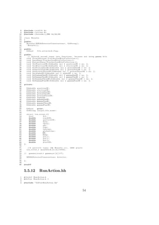 8   #include < s t d l i b . h>
 9   #include < s t r i n g . h>
10   #include <f s t r e a m >//ZM 1 0 / 2 0 / 0 9
11
12   cl ass Results
13   {
14   public :
15      R e s u l t s ( ME2bDetectorConstruction ∗ , G4String ) ;
16      ˜ Results ( ) ;
17
18   public :
19     G4bool           file attached flag ;
20
21   public :
22      // d e l e t e d s e c o n d i n p u t i n t o f u n c t i o n s , b e c a u s e n o t u s i n g gamma h i t s
23     void Print2Screen ( TrackerIonHitsCollection ∗ ) ;
24     v o i d SaveData ( T r a c k e r I o n H i t s C o l l e c t i o n ∗ ) ;
25     void ExtractData ( T r a c k e r I o n H i t s C o l l e c t i o n ∗ ) ;
26     v o i d S e t P o s i t r o n I E ( G4double en ) { p o s i t r o n I E = en ; } ;
27     v o i d S e t E l e c t r o n I E ( G4double en ) { e l e c t r o n I E = en ; } ;
28     v o i d SetProtonOneIE ( G4double en ) { protonOneIE = en ; } ;
29     v o i d SetProtonTwoIE ( G4double en ) { protonTwoIE = en ; } ;
30     v o i d S e t P r o t o n T h r e e I E ( G4double en ) { p r o t o n T h r e e I E = en ; } ;
31     v o i d S e t A l p h a I E ( G4double en ) { a l p h a I E = en ; } ;
32     v o i d SetGammaOneIE ( G4double en ) { gammaOneIE = en ; } ;
33     v o i d SetGammaTwoIE ( G4double en ) { gammaTwoIE = en ; } ;
34     v o i d SetGammaThreeIE ( G4double en ) { gammaThreeIE = en ; } ;
35     v o i d SetGammaFourIE ( G4double en ) { gammaFourIE = en ; } ;
36
37   private :
38
39        G4double      positronIE ;
40        G4double      electronIE ;
41        G4double      protonOneIE ;
42        G4double      protonTwoIE ;
43        G4double      protonThreeIE ;
44        G4double      alphaIE ;
45        G4double      gammaOneIE ;
46        G4double      gammaTwoIE ;
47        G4double      gammaThreeIE ;
48        G4double      gammaFourIE ;
49
50        G4bool   print ;
51        G4String o u t p u t f i l e n a m e ;
52
53        struct ion event t {
54          bool        hit ;
55          double      trackID ;
56          double      particleID ;
57          double      beta ;
58          double      theta ;
59          double      phi ;
60          double      time ;
61          double      labtime ;
62          double      globaltime ;
63          double      KE;
64          double      Edep ;
65          double      pos x ;
66          double      pos y ;
67          double      pos z ;
68          double      pixelID ;
69   };
70
71          //4 p a r t i c l e t y p e s ( i n R e s u l t s . c c ) , 1600   pixels
72        i o n e v e n t t monoblock ev [ 4 ] [ 1 6 0 0 ] ;
73
74   //      g a m m a e v e n t t gamma ev [ 4 ] [ 1 7 ] ;
75
76        ME2bDetectorConstruction∗ d e t e c t o r ;
77
78   };
79
80   #e n d i f



     5.5.12                RunAction.hh
 1   #i f n d e f   RunAction h
 2   #d e f i n e   RunAction h 1
 3
 4   #include ” G4UserRunAction . hh”




                                                                                        54
 