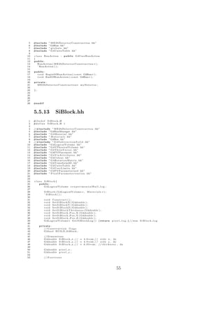 5   #include          ” M E 2 b D e t e c t o r C o n s t r u c t i o n . hh”
 6   #include          ”G4Run . hh ”
 7   #include          ” g l o b a l s . hh”
 8   #include          ” G4UnitsTable . hh”
 9
10   c l a s s RunAction : public G4UserRunAction
11   {
12   public :
13       RunAction ( M E 2 b D e t e c t o r C o n s t r u c t i o n ∗ ) ;
14       ˜ RunAction ( ) ;
15
16   public :
17     v o i d BeginOfRunAction ( c o n s t G4Run ∗ ) ;
18     v o i d EndOfRunAction ( c o n s t G4Run ∗ ) ;
19
20   private :
21     M E 2 b D e t e c t o r C o n s t r u c t i o n ∗ myDetector ;
22
23   };
24
25
26
27
28   #e n d i f



     5.5.13                    SiBlock.hh
 1   #i f n d e f    SiBlock H
 2   #d e f i n e    SiBlock H 1
 3
 4   //#include ” M E 2 b D e t e c t o r C o n s t r u c t i o n . hh”
 5   #include ”G4RunManager . hh”
 6   #include ” G 4 M a t e r i a l . hh”
 7   #include ” M a t e r i a l s . hh”
 8   #include ”G4Box . hh ”
 9   //#include ” G 4 S u b t r a c t i o n S o l i d . hh ”
10   #include ” G4LogicalVolume . hh”
11   #include ” G4VPhysicalVolume . hh”
12   #include ” G4ThreeVector . hh”
13   #include ” G4PVPlacement . hh”
14   #include ” G 4 V i s A t t r i b u t e s . hh”
15   #include ” G4Colour . hh”
16   #include ” G 4 R o t a t i o n M a t r i x . hh”
17   #include ” G4Transform3D . hh”
18   #include ” G4UnitsTable . hh”
19   #include ” G 4 U s e r L i m i t s . hh”
20   #include ” G4PVParameterised . hh”
21   #include ” P i x e l P a r a m e t e r i s a t i o n . hh ”
22
23
24   c l a s s SiBlock {
25         public :
26             G4LogicalVolume ∗ e x p e r i m e n t a l H a l l l o g ;
27
28                S i B l o c k ( G4LogicalVolume ∗ ,              Materials ∗);
29                ˜ SiBlock ( ) ;
30
31                void Construct ( ) ;
32                v o i d S e t S i B l o c k X ( G4double ) ;
33                v o i d S e t S i B l o c k Y ( G4double ) ;
34                v o i d S e t S i B l o c k Z ( G4double ) ;
35                v o i d S e t S i B l o c k T h i c k n e s s ( G4double ) ;
36                v o i d S e t S i B l o c k P o s X ( G4double ) ;
37                v o i d S e t S i B l o c k P o s Y ( G4double ) ;
38                v o i d S e t S i B l o c k P o s Z ( G4double ) ;
39                G4LogicalVolume ∗ G e t S i B l o c k L o g ( ) { return         p i x e l l o g ; } / / was S i B l o c k l o g
40
41        private :
42           // C o n s t r u c t i o n f l a g s
43           G4bool BUILD SiBlock ;
44
45                // D i m e n s i o n s
46                G4double S i B l o c k x ; / / = 4 . 0 ∗ cm ; / / s i d e x , dx
47                G4double S i B l o c k y ; / / = 4 . 0 ∗ cm ; / / s i d e y , dy
48                G4double S i B l o c k z ; / / = 0 . 0 5 ∗ cm ; // t h i c k n e s s ,   dz
49
50                G4double         pixel x ;
51                G4double         pixel y ;
52
53                // P o s i t i o n s




                                                                                       55
 