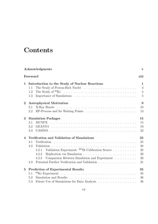 Contents

Acknowledgments                                                                                              v

Foreward                                                                                                   xiii

1 Introduction to the Study of Nuclear           Reactions                                                   1
  1.1 The Study of Proton-Rich Nuclei . .        . . . . . . . . . . . . . . . . . . . .                     3
  1.2 The Study of 69 Kr . . . . . . . . . .     . . . . . . . . . . . . . . . . . . . .                     4
  1.3 Importance of Simulations . . . . . .      . . . . . . . . . . . . . . . . . . . .                     5

2 Astrophysical Motivation                                                                                   9
  2.1 X-Ray Bursts . . . . . . . . . . . . . . . . . . . . . . . . . . . . . . . . .                        10
  2.2 RP-Process and Its Waiting Points . . . . . . . . . . . . . . . . . . . . .                           13

3 Simulation Packages                                                                                       15
  3.1 MCNPX . . . . . . . . . . . . . . . . . . . . . . . . . . . . . . . . . . . .                         15
  3.2 GEANT4 . . . . . . . . . . . . . . . . . . . . . . . . . . . . . . . . . . .                          19
  3.3 CASINO . . . . . . . . . . . . . . . . . . . . . . . . . . . . . . . . . . . .                        22

4 Veriﬁcation and Validation of Simulations                                                                 25
  4.1 Veriﬁcation . . . . . . . . . . . . . . . . . . . . . . . . .    .   .   .   .   .   .   .   .   .    25
  4.2 Validation . . . . . . . . . . . . . . . . . . . . . . . . . .   .   .   .   .   .   .   .   .   .    28
      4.2.1 Validation Experiment: 207 Bi Calibration Source .         .   .   .   .   .   .   .   .   .    28
      4.2.2 Replication via Simulation . . . . . . . . . . . . .       .   .   .   .   .   .   .   .   .    29
      4.2.3 Comparison Between Simulation and Experiment               .   .   .   .   .   .   .   .   .    30
  4.3 Potential Further Veriﬁcation and Validation . . . . . . .       .   .   .   .   .   .   .   .   .    31

5 Prediction of Experimental Results                                                                        35
  5.1 69 Kr Experiment . . . . . . . . . . . . . . . . . . . . . . . . . . . . . . .                        35
  5.2 Simulation and Results . . . . . . . . . . . . . . . . . . . . . . . . . . . .                        36
  5.3 Future Use of Simulations for Data Analysis . . . . . . . . . . . . . . . .                           38

                                           vii
 
