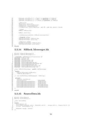 54                G4double b l o c k P o s x ; / / = 0∗m; / / x−p o s i t i o n o f S i B l o c k
55                G4double b l o c k P o s y ; / / = 0∗m; / / y−p o s i t i o n o f S i B l o c k
56                G4double b l o c k P o s z ; / / = 7 . 5 ∗ cm ; / / z−p o s i t i o n o f S i B l o c k
57
58                // M a t e r i a l s
59                Materials ∗ materials ;
60                G4Material ∗ D e t e c t o r M a t e r i a l ;
61                G 4 M a t e r i a l ∗ VacuumMaterial ;
62                // G 4 M a t e r i a l ∗ P l a s t i c M a t e r i a l ; add    if   i add t h e       plastic      blocks
63
64                // s h a p e
65                G4Box∗ S i B l o c k b o x ;
66
67                G4Box∗ p i x e l b o x ;
68
69                // G 4 S u b t r a c t i o n S o l i d ∗ S i B l o c k s u r r o u n d b o x ;
70
71                // L o g i c a l volume
72                G4LogicalVolume ∗ S i B l o c k l o g ;
73                G4LogicalVolume ∗ p i x e l l o g ;
74
75                // P h y s i c a l volume
76                G4VPhysicalVolume ∗ S i B l o c k p h y s ;
77                G4VPhysicalVolume ∗ p i x e l p h y s ;
78   };
79   #e n d i f


     5.5.14                   SiBlock Messenger.hh
 1   #i f n d e f    SiBlock Messenger h
 2   #d e f i n e    SiBlock Messenger h 1
 3
 4   //#include ” M E 2 b D e t e c t o r C o n s t r u c t i o n . hh”
 5   #include ” S i B l o c k . hh”
 6   #include ” g l o b a l s . hh”
 7   #include ” G4UImessenger . hh”
 8   #include ” G 4 U I d i r e c t o r y . hh”
 9   #include ” G4UIcmdWithAString . hh ”
10   #include ” G4UIcmdWithADoubleAndUnit . hh”
11   #include ”G4UIcmdWithADouble . hh ”
12   #include ” G4UIcmdWithoutParameter . hh”
13   #include ” G4UIcmdWithAnInteger . hh ”
14
15   c l a s s S i B l o c k M e s s e n g e r : public G4UImessenger
16   {
17     public :
18         SiBlock Messenger ( SiBlock ∗ ) ;
19         ˜ SiBlock Messenger ( ) ;
20
21   // v o i d SetNewValue ( G4UIcommand ∗ , G 4 S t r i n g ) ;
22
23    private :
24      SiBlock ∗ theSiBlock ;
25      G4UIdirectory ∗                                            SiBlockDIR ;
26      G4UIcmdWithADoubleAndUnit∗                                 XSiBlockCmd ;
27      G4UIcmdWithADoubleAndUnit∗                                 YSiBlockCmd ;
28      G4UIcmdWithADoubleAndUnit∗                                 ZSiBlockCmd ;
29      G4UIcmdWithADoubleAndUnit∗                                 XPosSiBlockCmd ;
30      G4UIcmdWithADoubleAndUnit∗                                 YPosSiBlockCmd ;
31      G4UIcmdWithADoubleAndUnit∗                                 ZPosSiBlockCmd ;
32   };
33
34   #e n d i f


     5.5.15                   SourceData.hh
 1   #i f n d e f    SourceData h
 2   #d e f i n e    SourceData h 1
 3
 4   c l a s s SourceData
 5   {
 6   public :
 7       S o u r c e D a t a ( ) {}
 8       S o u r c e D a t a ( G4double d e f e ,           G4double d e f b )           :   e n e r g y ( d e f e ) , b r a n c h ( d e f b ) {}
 9       v i r t u a l ˜ S o u r c e D a t a ( ) {}
10
11        G4double e n e r g y ,         branch ;
12   };




                                                                                                   56
 