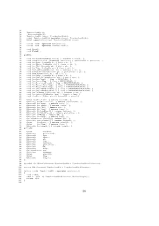 27
 28        TrackerIonHit ( ) ;
 29        ˜ TrackerIonHit ( ) ;
 30        TrackerIonHit ( c o n s t TrackerIonHit &);
 31        c o n s t T r a c k e r I o n H i t& operator=( c o n s t T r a c k e r I o n H i t & ) ;
 32        G 4 i n t operator==( c o n s t T r a c k e r I o n H i t &) c o n s t ;
 33
 34        inline     v o i d ∗ operator new ( s i z e t ) ;
 35        inline     void      operator d e l e t e ( v o i d ∗ ) ;
 36
 37        v o i d Draw ( ) ;
 38        v o i d Print ( ) ;
 39
 40   public :
 41
 42        void    SetTrackID ( G4int t r a c k ) { trackID = t r a c k ; } ;
 43        void    S e t P a r t i c l e I D ( G4String p a r t i c l e ) { p a r t i c l e I D = p a r t i c l e ;                     };
 44        void    S e t B e t a ( G4double b ) { b e t a = b ; } ;
 45        void    S e t T h e t a ( G4double t h ) { t h e t a = t h ; } ;
 46        void    S e t P h i ( G4double ph ) { p h i = ph ; } ;
 47        void    SetTime ( G4double p t ) { t i m e = p t ; } ;
 48        void    SetLabTime ( G4double l t ) { l a b t i m e = l t ; } ;
 49        void    SetGlobTime ( G4double g t ) { g l o b a l t i m e = g t ; } ;
 50        void    SetKE ( G4double k ) { KE = k ; } ;
 51        void    SetEdep ( G4double E) { Edep = E ; } ;
 52        void    S e t P o s ( G4ThreeVector xyz ) { p o s = xyz ; } ;
 53        void    SetGunFlag ( ) { f l a g = GUN FLAG ; }
 54        void    S e t D e c a y F l a g ( ) { f l a g = DECAY FLAG ; }
 55        void    S e t R e a c t i o n F l a g ( ) { f l a g = REACTION FLAG ; }
 56        void    S e t T a r g e t F a c e F l a g ( ) { f l a g = TARGET FACE FLAG ; }
 57        void    S e t T a r g e t B a c k F l a g ( ) { f l a g = TARGET BACK FLAG ; }
 58        void    S e t D e g r a d e r F a c e F l a g ( ) { f l a g = DEGRADER FACE FLAG ; }
 59        void    S e t D e g r a d e r B a c k F l a g ( ) { f l a g = DEGRADER BACK FLAG ; }
 60        void    SetVolName ( G 4 S t r i n g vn ) { volname = vn ; }
 61        void    S e t L e n g t h ( G4double l e n ) { l e n g t h = l e n ; }
 62        void    S e t P i x e l ( G4int p i x e l ) { p i x e l I D = p i x e l ; }
 63
 64     G 4 i n t GetTrackID ( ) { return t r a c k I D ; } ;
 65     G 4 S t r i n g G e t P a r t i c l e I D ( ) { return p a r t i c l e I D ; } ;
 66     G4double GetBeta ( ) { return b e t a ; } ;
 67     G4double GetTheta ( ) { return t h e t a ; } ;
 68     G4double GetPhi ( ) { return p h i ; } ;
 69     G4double GetTime ( ) { return t i m e ; } ;
 70     G4double GetLabTime ( ) { return l a b t i m e ; } ;
 71     G4double GetGlobTime ( ) { return g l o b a l t i m e ; } ;
 72     G4double GetKE ( ) { return KE; } ;
 73     G4double GetEdep ( ) { return Edep ; } ;
 74     G4ThreeVector GetPos ( ) { return p o s ; } ;
 75     G 4 S t r i n g GetVolName ( ) { return volname ; } ;
 76     G4int           G e t P i x e l ( ) { return p i x e l I D ; } ;
 77     G4int           G e t F l a g ( ) { return f l a g ; }
 78     G4double GetLength ( ) { return l e n g t h ; }
 79   private :
 80
 81        G4int                   trackID ;
 82        G4String                particleID ;
 83        G4double                beta ;
 84        G4double                theta ;
 85        G4double                phi ;
 86        G4double                time ;
 87        G4double                labtime ;
 88        G4double                globaltime ;
 89        G4double                KE;
 90        G4double                Edep ;
 91        G4ThreeVector           pos ;
 92        G4String                volname ;
 93        G4int                   pixelID ;
 94        G4int                   flag ;
 95        G4double                length ;
 96   };
 97
 98   typedef        G 4 T H i t s C o l l e c t i o n <T r a c k e r I o n H i t > T r a c k e r I o n H i t s C o l l e c t i o n ;
 99
100   extern       G 4 A l l o c a t o r <T r a c k e r I o n H i t > T r a c k e r I o n H i t A l l o c a t o r ;
101
102   i n l i n e v o i d ∗ T r a c k e r I o n H i t : : operator new ( s i z e t )
103   {
104       void ∗ aHit ;
105       aHit = ( void ∗) T r a c k e r I o n H i t A l l o c a t o r . M a l l o c S i n g l e ( ) ;
106       return a H i t ;
107   }
108




                                                                                                      58
 