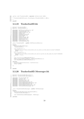 109   i n l i n e v o i d T r a c k e r I o n H i t : : operator d e l e t e ( v o i d ∗ a H i t )
110   {
111       T r a c k e r I o n H i t A l l o c a t o r . F r e e S i n g l e ( ( TrackerIonHit ∗) aHit ) ;
112   }
113
114   #e n d i f


      5.5.19                 TrackerIonSD.hh
  1   #i f n d e f   TrackerIonSD h
  2   #d e f i n e   TrackerIonSD h 1
  3
  4   #include        ” G 4 V S e n s i t i v e D e t e c t o r . hh ”
  5   #include        ” T r a c k e r I o n H i t . hh”
  6   #include        ” G4HCofThisEvent . hh”
  7   #include        ” G4Step . hh ”
  8   #include        ” G4ThreeVector . hh”
  9   #include        ”G4SDManager . hh”
 10   #include        ” G 4 i o s . hh ”
 11   #include        ” G4UnitsTable . hh”
 12   #include        ” G4VTouchable . hh”
 13   #include        ” G4VProcess . hh”
 14   #include        ” G 4 S t e p S t a t u s . hh”
 15   #include        ” G 4 T r a c k S t a t u s . hh”
 16
 17   c l a s s TrackerIonSD : public G 4 V S e n s i t i v e D e t e c t o r
 18   {
 19   public :
 20       TrackerIonSD ( G 4 S t r i n g ) ;
 21       ˜ TrackerIonSD ( ) ;
 22
 23        void SetPrint ( ) {
 24          G4cout << ”− − − > Ion                t r a c k data        set   to   print   a t t h e end o f   e v e n t ”<<G4endl ;
 25          print = t r u e ;
 26        }
 27        void UnSetPrint ( ) {
 28          G4cout << ”− − − > Ion                t r a c k data        set   not to   print    a t t h e end o f   e v e n t ”<<G4endl ;
 29          print = f a l s e ;
 30        }
 31
 32        v o i d I n i t i a l i z e ( G4HCofThisEvent ∗ ) ;
 33        G4bool P r o c e s s H i t s ( G4Step ∗ , G 4 T o u c h a b l e H i s t o r y ∗ ) ;
 34        v o i d EndOfEvent ( G4HCofThisEvent ∗ ) ;
 35
 36   private :
 37     TrackerIonHitsCollection ∗ ionCollection ;
 38     G4bool p r i n t ;
 39
 40   };
 41
 42
 43   #e n d i f


      5.5.20                 TrackerIonSD Messenger.hh
  1   #i f n d e f   TrackerIonSD Messenger h
  2   #d e f i n e   TrackerIonSD Messenger h 1
  3
  4   #include        ” TrackerIonSD . hh”
  5   #include        ” g l o b a l s . hh”
  6   #include        ” G4UImessenger . hh”
  7   #include        ” G 4 U I d i r e c t o r y . hh”
  8   #include        ” G4UIcmdWithAString . hh ”
  9   #include        ” G4UIcmdWithADoubleAndUnit . hh”
 10   #include        ”G4UIcmdWithADouble . hh ”
 11   #include        ” G4UIcmdWithoutParameter . hh”
 12   #include        ” G4UIcmdWithAnInteger . hh ”
 13
 14
 15   c l a s s T r a c k e r I o n S D M e s s e n g e r : public G4UImessenger
 16   {
 17   public :
 18       T r a c k e r I o n S D M e s s e n g e r ( TrackerIonSD ∗ ) ;
 19       ˜ TrackerIonSD Messenger ( ) ;
 20
 21        v o i d SetNewValue ( G4UIcommand ∗ , G 4 S t r i n g ) ;
 22
 23   private :




                                                                                              59
 