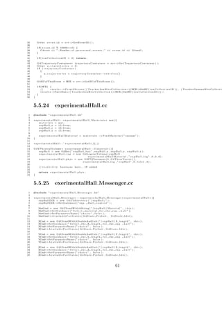 35       G4int        e v e n t i d = e v t−>GetEventID ( ) ;
36
37       i f ( e v e n t i d % 10000==0) {
38           G4cout << ” Number o f p r o c e s s e d                    e v e n t s ” << e v e n t i d << G4endl ;
39       }
40
41       i f ( i o n C o l l e c t i o n I D < 0 ) return ;
42
43       G4TrajectoryContainer ∗ t r a j e c t o r y C o n t a i n e r = evt−     >G e t T r a j e c t o r y C o n t a i n e r ( ) ;
44       G4int n t r a j e c t o r i e s = 0 ;
45       if ( trajectoryContainer )
46         {
47            n t r a j e c t o r i e s = trajectoryContainer −     >e n t r i e s ( ) ;
48         }
49
50       G4HCofThisEvent ∗ HCE = e v t−>GetHCofThisEvent ( ) ;
51
52       i f (HCE) {
53           //     results −>P r i n t 2 S c r e e n ( ( T r a c k e r I o n H i t s C o l l e c t i o n ∗ ) (HCE >GetHC ( i o n C o l l e c t i o n I D ) ) ,
                                                                                                                  −                                               ( TrackerGammaHitsCollectio
54           results −>SaveData ( ( T r a c k e r I o n H i t s C o l l e c t i o n ∗ ) (HCE >GetHC ( i o n C o l l e c t i o n I D ) ) ) ;
                                                                                                 −
55       }
56   }



     5.5.24                     experimentalHall.cc
 1   #include ” e x p e r i m e n t a l H a l l . hh”
 2
 3   e x p e r i m e n t a l H a l l : : e x p e r i m e n t a l H a l l ( M a t e r i a l s ∗ mat ) {
 4        m a t e r i a l s = mat ;
 5        e x p H a l l x = 1 5 . 0 ∗ cm ;
 6        e x p H a l l y = 1 8 . 0 ∗ cm ;
 7        e x p H a l l z = 1 5 . 0 ∗ cm ;
 8
 9           e x p e r i m e n t a l H a l l M a t e r i a l = m a t e r i a l s −>F i n d M a t e r i a l ( ”vacuum” ) ;
10   }
11
12   experimentalHall : : ˜ experimentalHall (){;}
13
14   G4VPhysicalVolume ∗ e x p e r i m e n t a l H a l l : : C o n s t r u c t ( ) {
15      e x p H a l l = new G4Box ( ” e x p H a l l b o x ” , e x p H a l l x , e x p H a l l y , e x p H a l l z ) ;
16      e x p e r i m e n t a l H a l l l o g = new G4LogicalVolume ( e x p H a l l ,
17                                                      experimentalHallMaterial , ” expHall log ” ,0 ,0 ,0);
18      e x p e r i m e n t a l H a l l p h y s = new G4PVPlacement ( 0 , G4ThreeVector ( ) ,
19                                                   experimentalHall log , ” expHall ” ,0 , f a l s e , 0 ) ;
20
21           // v i s i b i l i t y   business      here ,      if   added
22
23           return e x p e r i m e n t a l H a l l p h y s ;
24   }



     5.5.25                     exerimentalHall Messenger.cc
 1   #include ” e x p e r i m e n t a l H a l l M e s s e n g e r . hh”
 2
 3   e x p e r i m e n t a l H a l l M e s s e n g e r : : e x p e r i m e n t a l H a l l M e s s e n g e r ( e x p e r i m e n t a l H a l l ∗){
 4        expHallDIR = new G 4 U I d i r e c t o r y ( ” / e x p H a l l / ” ) ;
 5        expHallDIR−          >S e t G u i d a n c e ( ” exp . H a l l c o n t r o l ” ) ;
 6
 7           MatCmd = new G4UIcmdWithAString ( ” / e x p H a l l / M a t e r i a l ” , t h i s ) ;
 8           MatCmd−>S e t G u i d a n c e ( ” S e l e c t m a t e r i a l f o r t h e exp . h a l l ” ) ;
 9           MatCmd−>SetParameterName ( ” c h o i c e ” , f a l s e ) ;
10           MatCmd−>A v a i l a b l e F o r S t a t e s ( G 4 S t a t e P r e I n i t , G 4 S t a t e I d l e ) ;
11
12        XCmd = new G4UIcmdWithADoubleAndUnit ( ” / e x p H a l l / X l e n g t h ” , t h i s ) ;
13        XCmd >S e t G u i d a n c e ( ” S e l e c t t h e X l e n g t h f o r t h e exp . h a l l ” ) ;
              −
14        XCmd >SetParameterName ( ” c h o i c e ” , f a l s e ) ;
              −
15        XCmd >A v a i l a b l e F o r S t a t e s ( G 4 S t a t e P r e I n i t , G 4 S t a t e I d l e ) ;
              −
16
17        YCmd = new G4UIcmdWithADoubleAndUnit ( ” / e x p H a l l / Y l e n g t h ” , t h i s ) ;
18        YCmd >S e t G u i d a n c e ( ” S e l e c t t h e Y l e n g t h f o r t h e exp . h a l l ” ) ;
              −
19        YCmd >SetParameterName ( ” c h o i c e ” , f a l s e ) ;
              −
20        YCmd >A v a i l a b l e F o r S t a t e s ( G 4 S t a t e P r e I n i t , G 4 S t a t e I d l e ) ;
              −
21
22        ZCmd = new G4UIcmdWithADoubleAndUnit ( ” / e x p H a l l / Z l e n g t h ” , t h i s ) ;
23        ZCmd >S e t G u i d a n c e ( ” S e l e c t t h e Z l e n g t h f o r t h e exp . h a l l ” ) ;
              −
24        ZCmd >SetParameterName ( ” c h o i c e ” , f a l s e ) ;
              −
25        ZCmd >A v a i l a b l e F o r S t a t e s ( G 4 S t a t e P r e I n i t , G 4 S t a t e I d l e ) ;
              −




                                                                                                    61
 