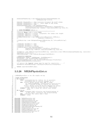 89        aluminumChamber log = new G4LogicalVolume ( aluminumChamber , Al ,
 90                                   ” AlChamber log ” , 0 , 0 , 0 ) ;
 91
 92        G4double ChamberPos x = 0∗m; / / p o s i t o n s w/ r e s p e c t to w o r l d volume
 93        G4double ChamberPos y = 0∗m ; / / . . . t h e s e might be way wrong
 94        G4double ChamberPos z = 0∗m;
 95        aluminumChamber phys = new G4PVPlacement ( 0 ,
 96                    G4ThreeVector ( ChamberPos x , ChamberPos y , ChamberPos z ) ,
 97                    aluminumChamber log , ” chamber ” , e x p e r i m e n t a l H a l l l o g , f a l s e , 0 ) ;
 98
 99        // ADDED TO M D L S i B l o c k . c c
                               O UE
100        /////////////////////////////////////////////////////
101        // S i l i c o n Block ( l i k e a s o l i d DSSD)
102        // G4double S i B l o c k x = 4 . 0 ∗ cm ; // h o p e f u l l y t h i s means s i d e l e n g t h
103        // G4double S i B l o c k y = 4 . 0 ∗ cm ;
104        // G4double S i B l o c k z = 0 . 0 5 ∗ cm ;
105        //G4Box∗ S i B l o c k b o x = new G4Box ( ” s i l i c o n B l o c k b o x ” , S i B l o c k x ,
106        //                                           SiBlock y , SiBlock z ) ;
107
108        // S i B l o c k l o g = new G4LogicalVolume ( S i B l o c k b o x , S i , ” s i l i c o n B l o c k l o g ” ,
109        //                                        0 ,0 ,0);
110
111        // G4double b l o c k P o s x = 0∗m;
112        // G4double b l o c k P o s y = 0∗m;
113        // G4double b l o c k P o s z = 7 . 5 ∗ cm ;
114        // S i B l o c k p h y s = new G4PVPlacement ( 0 ,
115        //                   G4ThreeVector ( b l o c k P o s x , b l o c k P o s y , b l o c k P o s z ) ,
116        //                   SiBlock log , ” SiBlock ” , experimentalHall log , f a l s e , 0 ) ;
117
118        t h e S i B l o c k = new S i B l o c k ( e x p e r i m e n t a l H a l l l o g , m a t e r i a l s ) ; / / was S i B l o c k ( aluminumChamber log ,   materials )
119        theSiBlock−          >C o n s t r u c t ( ) ;
120        S i B l o c k M e s s e n g e r = new S i B l o c k M e s s e n g e r ( t h e S i B l o c k ) ;
121
122        //SENSITIVE DETECTOR
123        G4SDManager∗ SDman = G4SDManager : : GetSDMpointer ( ) ;
124        T r a c k e r I o n = new TrackerIonSD ( ” I o n T r a c k e r ” ) ;
125        T r a c k e r I o n S D M e s s e n g e r = new T r a c k e r I o n S D M e s s e n g e r ( T r a c k e r I o n ) ;
126        SDman−     >AddNewDetector ( T r a c k e r I o n ) ;
127
128        // I b e l i e v e t h e l o g i c a l volume must be u s e d f o r s e n s i t i v i t y . . . . . . . ?
129        theSiBlock−       >G e t S i B l o c k L o g ()−> S e t S e n s i t i v e D e t e c t o r ( T r a c k e r I o n ) ;
130
131        return e x p e r i m e n t a l H a l l p h y s ;
132   }



      5.5.28                   ME2bPhysicsList.cc
  1   // M E 2 b P h y s i c s L i s t . c c   for   the simple        s e t −up
  2
  3   //CODE ALTERATIONS :
  4   // ZM 9 / 2 5 / 0 9 :
  5   //       WHAT: 1 ) a t t e m p t e d to f i x i n d i c e s f o r e+ p r o c e s s e s
  6   //                    2 ) a t t e m p t e d to f i x p r o c e s s manager f o r p
  7   //       W Y: 1 ) e r r o r thrown s a y i n g i n d e x out o f r a n g e
                 H
  8   //                      f o r G4ProcessManager : : G e t A t t r i b u t e ( ) : p a r t i c l e [ e +]
  9   //                     and i r e a l i z e d e+ had no i n d i c e s f o r p r o c e s s e s
 10   //                 2 ) e r r o r thrown s a y i n g No P r o c e s s Manager f o r p r o t o n
 11   //                      p r o t o n s h o u l d be c r e a t e d i n y o u r P h y s i c s L i s t
 12   //       WORKED? : 1 ) No , but I t h i n k t h e i n d i c e s were n e e d e d
 13   //                          2 ) Yes
 14   // ZM 9 / 2 9 / 0 9 :
 15   //       WHAT: 1 ) swapped lowE i o n i z a t i o n and b r e m s s t r a h l u n g o f
 16   //                        e+ to r e g u l a r i o n i z a t i o n and b r e m s s t r a h l u n g
 17   //       W Y:
                 H          1 ) b e c a u s e t h e o t h e r s didn ’ t work
 18   //       WORKED? : 1 ) Yes
 19
 20
 21   #include         ” M E 2 b P h y s i c s L i s t . hh”
 22   #include         ” G 4 P a r t i c l e T y p e s . hh”
 23   #include         ” G4ComptonScattering . hh ”
 24   #include         ” G4GammaConversion . hh”
 25   #include         ” G 4 P h o t o E l e c t r i c E f f e c t . hh ”
 26   #include         ” G 4 e p l u s A n n i h i l a t i o n . hh ”
 27   #include         ” G 4 e B r e m s s t r a h l u n g . hh”
 28   #include         ” G4LowEnergyBremsstrahlung . hh”
 29   #include         ” G 4 e I o n i s a t i o n . hh”
 30   #include         ” G 4 M u l t i p l e S c a t t e r i n g . hh ”
 31   #include         ” G4ProcessManager . hh”
 32   #include         ” G 4 h M u l t i p l e S c a t t e r i n g . hh ”
 33   #include         ” G 4 h I o n i s a t i o n . hh”




                                                                                                 64
 