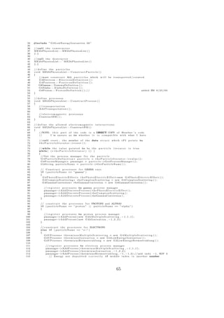 34   #include ” G 4 L o w E n e r g y I o n i s a t i o n . hh ”
 35
 36   // c a l l t h e c o n s t r u c t o r
 37   ME2bPhysicsList : : ME2bPhysicsList ( )
 38   {;}
 39
 40   // c a l l t h e d e s t r u c t o r
 41   ME2bPhysicsList : : ˜ ME2bPhysicsList ( )
 42   {;}
 43
 44   // d e f i n e t h e p a r t i c l e s
 45   void ME2bPhysicsList : : C o n s t r u c t P a r t i c l e ( )
 46   {
 47       // must c o n s t r u c t ALL p a r t i c l e s which w i l l                     be t r a n s p o r t e d / c r e a t e d
 48       G4Electron : : E l e c t r o n D e f i n i t i o n ( ) ;
 49       G4Positron : : P o s i t r o n D e f i n i t i o n ( ) ;
 50       G4Gamma : : GammaDefinition ( ) ;
 51       G4Alpha : : A l p h a D e f i n i t i o n ( ) ;
 52       G4Proton : : P r o t o n D e f i n i t i o n ( ) ; / /                                                                added ZM 9 / 2 5 / 0 9
 53   }
 54
 55   // d e f i n e p r o c e s s e s
 56   void ME2bPhysicsList : : C o n s t r u c t P r o c e s s ( )
 57   {
 58       // t r a n s p o r t a t i o n
 59       AddTransportation ( ) ;
 60
 61        // e l e c t r o m a g n e t i c   processes
 62        ConstructEM ( ) ;
 63   }
 64
 65   // d e f i n e t h e a l l o w e d e l e c t r o m a g n e t i c i n t e r a c t i o n s
 66   v o i d M E 2 b P h y s i c s L i s t : : ConstructEM ( )
 67   {
 68         //NOTE: t h i s p a r t o f t h e c o d e i s a DIRECT COPY o f Heather ’ s c o d e
 69         //         I ’m u n s u r e a s to w h e t h e r i t i s c o m p a t i b l e w i t h what I have
 70
 71        // c a l l r e s e t , t h e member o f t h e data s t r u c t                       which t P I         p o i n t s to
 72        theParticleIterator − eset (); >r
 73
 74        // while t h e v a l u e p o i n t e d to by t h e p a r t i c l e i t e r a t o r i s t r u e
 75        while ( ( ∗ t h e P a r t i c l e I t e r a t o r ) ( ) )
 76        {
 77          // Get t h e p r o c e s s manager f o r t h e p a r t i c l e
 78          G4ParticleDefinition∗ particle = theParticleIterator −                                       >v a l u e ( ) ;
 79          G4ProcessManager ∗ pmanager = p a r t i c l e −                >G e t P r o c e s s M a n a g e r ( ) ;
 80          G4String particleName = p a r t i c l e −               >G e t P a r t i c l e N a m e ( ) ;
 81
 82          // C o n s t r u c t p r o c e s s e s f o r G M A r a y s
                                                                 A M
 83          i f ( p a r t i c l e N a m e == ”gamma” )
 84          {
 85            G 4 P h o t o E l e c t r i c E f f e c t ∗ t h e P h o t o E l e c t r i c E f f e c t=new G 4 P h o t o E l e c t r i c E f f e c t ( ) ;
 86            G4ComptonScattering ∗ t h e C o m p t o n S c a t t e r i n g = new G4ComptonScattering ( ) ;
 87            G4GammaConversion∗ theGammaConversion = new G4GammaConversion ( ) ;
 88
 89              // r e g i s t e r p r o c e s s e s to gamma p r o c e s s manager
 90              pmanager−       >A d d D i s c r e t e P r o c e s s ( t h e P h o t o E l e c t r i c E f f e c t ) ;
 91              pmanager−       >A d d D i s c r e t e P r o c e s s ( t h e C o m p t o n S c a t t e r i n g ) ;
 92              pmanager−       >A d d D i s c r e t e P r o c e s s ( theGammaConversion ) ;
 93          }
 94
 95          // c o n s t r u c t t h e p r o c e s s e s f o r PROTONS and ALPHAS
 96          i f ( p a r t i c l e N a m e == ” p r o t o n ” | | p a r t i c l e N a m e == ” a l p h a ” )
 97          {
 98
 99              // r e g i s t e r p r o c e s s e s to p r o t o n p r o c e s s manager
100              pmanager−       >A d d P r o c e s s ( new G 4 h M u l t i p l e S c a t t e r i n g , − 1 , 1 , 1 ) ;
101              pmanager−       >A d d P r o c e s s ( new G 4 h I o n i s a t i o n , − 1 , 2 , 2 ) ;
102          }
103
104          // c o n s t r u c t t h e p r o c e s s e s f o r ELECTRONS
105          e l s e i f ( p a r t i c l e N a m e == ” e−” )
106          {
107              G4VProcess ∗ t h e e m i n u s M u l t i p l e S c a t t e r i n g = new G 4 M u l t i p l e S c a t t e r i n g ( ) ;
108              G4VProcess ∗ t h e e m i n u s I o n i s a t i o n = new G 4 L o w E n e r g y I o n i s a t i o n ( ) ;
109              G4VProcess ∗ t h e e m i n u s B r e m s s t r a h l u n g = new G4LowEnergyBremsstrahlung ( ) ;
110
111               // r e g i s t e r p r o c e s s e s to e l e c t r o n p r o c e s s manager
112               pmanager−       >A d d P r o c e s s ( t h e e m i n u s M u l t i p l e S c a t t e r i n g , − 1 , 1 , 1 ) ;
113               pmanager−       >A d d P r o c e s s ( t h e e m i n u s I o n i s a t i o n , − 1 , 2 , 2 ) ;
114               pmanager−       >A d d P r o c e s s ( t h e e m i n u s B r e m s s t r a h l u n g , − 1 , − 1 , 3 ) ; / / mid i n d x −1, NOT 3
115                  // Energy n o t d e p o s i t e d c o r r e c t l y i f m i d d l e i n d e x i s a n o t h e r number




                                                                                                      65
 