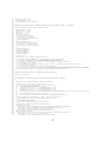 14   // added due to n o l l e y :
15   u s i n g namespace s t d ;
16   /// end a d d i t i o n s due to n o l l e y
17
18
19   ME2bPrimaryGeneratorAction : : ME2bPrimaryGeneratorAction ( R e s u l t s ∗ RE ) : r e s u l t s (RE)
20   {
21   // s o u r c e p a r t i c l e ( s t y l e l i k e h e a t h e r ’ s c o d e )
22
23       gamma source = f a l s e ;
24       alpha source = f a l s e ;
25       beta source = f a l s e ;
26       kr69decay = true ;
27       i f ( b e t a s o u r c e ){
28         s o u r c e P o s i t i o n . setX ( 0 ) ;
29         s o u r c e P o s i t i o n . setY ( 0 ) ;
30         s o u r c e P o s i t i o n . s e t Z ( 0 . 0 0 1 ∗ cm ) ;
31         SetSourceBi207 ( ) ;
32       }
33       else i f ( kr69decay ){
34         s o u r c e P o s i t i o n . s e t X ( 0 . 0 5 ∗ cm ) ;
35         s o u r c e P o s i t i o n . s e t Y ( 0 . 0 5 ∗ cm ) ;
36         s o u r c e P o s i t i o n . s e t Z ( 7 . 0 1 2 5 ∗ cm ) ;
37       }
38
39       // S e t S o u r c e E u 1 5 2 ( ) ;
40       // S e t S o u r c e T h 2 2 8 ( ) ;
41       // S e t S o u r c e S r 9 0 ( ) ;
42       // S e t S o u r c e B i 2 0 7 ( ) ;
43       // SetSourceSRM ( ) ;
44
45       n particle = 1;
46       p a r t i c l e G u n = new G 4 P a r t i c l e G u n ( n p a r t i c l e ) ;
47
48       // t h i n g s i n c l u d e d i n EXN01 , but n o t i n h e a t h e r ’ s g e n e r a t o r a c t i o n
49       // vvv THIS I S USED FOR JUST A MONOENERGETIC ELECTRON SOURCE vvv
50       ////// G4P ar t i c l e Tabl e ∗ p a r t i c l e T a b l e = G4P ar t i c l e Tabl e : : G e t P a r t i c l e T a b l e ( ) ;
51       ////// G4String particleName ;
52       ////// particleGun −           >S e t P a r t i c l e D e f i n i t i o n ( p a r t i c l e T a b l e −>F i n d P a r t i c l e ( p a r t i c l e N a m e=” e−” ) ) ;
53       //////// I n d i v i d u a l Bi207 E’ s
54       ///////// particleGun −            >S e t P a r t i c l e E n e r g y ( 0 . 9 7 5 6 5 1 ∗MeV ) ;
55       ////// particleGun −           >S e t P a r t i c l e E n e r g y ( 0 . 4 8 1 6 9 ∗MeV    );//#############             CHECK TO MAKE SURE THIS I S CORRECT
56       ////// particleGun −           >S e t P a r t i c l e P o s i t i o n ( G4ThreeVector ( 0 . 0 , 0 . 0 , 0 . 0 0 1 ∗ cm ) ) ;
57   }
58
59   ME2bPrimaryGeneratorAction : : ˜ ME2bPrimaryGeneratorAction ( )
60   {
61     delete particleGun ;
62   }
63
64   v o i d ME2bPrimaryGeneratorAction : : G e n e r a t e P r i m a r i e s ( G4Event ∗ anEvent )
65   {
66
67       particleTable = G4ParticleTable : : GetParticleTable ( ) ;
68
69       //// T h i s s e c t i o n was u s e d f o r monoE s o u r c e
70       // Here I w i l l c r e a t e an i s o t r o p i c s o u r c e d i s t r i b u t i o n
71       //       //W Y PREVIOUSLY USED(NOT o v e r 4 p i )
                         A
72       //       // G4double d i r e c t i o n x = 2 . ∗ ( G4UniformRand ( ) − 0 . 5 ) ;
73       //       // G4double d i r e c t i o n y = 2 . ∗ ( G4UniformRand ( ) − 0 . 5 ) ;
74       //       // G4double d i r e c t i o n z = 2 . ∗ ( G4UniformRand ( ) − 0 . 5 ) ;
75       //       // p a r t i c l e G u n −>S e t P a r t i c l e M o m e n t u m D i r e c t i o n ( G4ThreeVector ( d i r e c t i o n x , d i r e c t i o n y , d i r e c t i o n z ) ) ;
76       //
77       //    //2 nd way to do i t ( d e f i n i t e l y i s o t r o p i c )
78       //       // p a r t i c l e G u n −>S e t P a r t i c l e M o m e n t u m D i r e c t i o n ( G4RandomDirection ( ) ) ;
79       //
80       /∗ i f you d e f i n e d ” s o u r c e P o s i t i o n ” above , h e r e you would put :
81        ∗ particleGun−              >S e t P a r t i c l e P o s i t i o n ( s o u r c e P o s i t i o n ) ; ∗ /
82       //
83       ////FIRE THE PARTICLE GUN!
84       // p a r t i c l e G u n − >G e n e r a t e P r i m a r y V e r t e x ( anEvent ) ;
85
86       // B e g i n newly added b u s i n e s s to s i m u l a t e S o u r c e s
87       i f ( gamma source ) {
88          particleGun−          >S e t P a r t i c l e D e f i n i t i o n ( p a r t i c l e T a b l e − >F i n d P a r t i c l e ( ”gamma” ) ) ;
89          particleGun−          >S e t P a r t i c l e M o m e n t u m D i r e c t i o n ( G4RandomDirection ( ) ) ;
90          particleGun−          >S e t P a r t i c l e P o s i t i o n ( s o u r c e P o s i t i o n ) ;
91          particleGun−          >S e t P a r t i c l e E n e r g y ( G e t S o u r c e E n e r g y ( ) ) ; }
92       else i f ( a l p h a s o u r c e ){
93          particleGun−          >S e t P a r t i c l e D e f i n i t i o n ( p a r t i c l e T a b l e − >F i n d P a r t i c l e ( ” a l p h a ” ) ) ;
94          // d i s t r i b u t e s s o u r c e o v e r cone , i f d e s i r e d
95          /// G4double t h e t a = G4UniformRand ( ) ∗ ( 6 . 2 8 3 1 8 5 3 ) ∗ r a d ;




                                                                                                       67
 