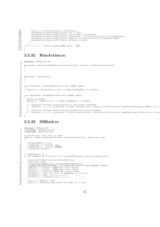 207             p i x e l = (∗ i o n C o l l e c t i o n   )[   i ]−> G e t P i x e l ( ) ;
208             monoblock ev [ p a r t i c l e I D         ][   pixel ] . hit = true ;
209             monoblock ev [ p a r t i c l e I D         ][   pixel ] . particleID = particleID ;
210             monoblock ev [ p a r t i c l e I D         ][   p i x e l ] . g l o b a l t i m e = ( ∗ i o n C o l l e c t i o n ) [ i ]−>GetGlobTime ( ) ;
211             monoblock ev [ p a r t i c l e I D         ][   p i x e l ] . Edep += ( ∗ i o n C o l l e c t i o n ) [ i ]−>GetEdep ( ) /MeV ;
212             monoblock ev [ p a r t i c l e I D         ][   pixel ] . pixelID = pixel ;
213         }
214       }
215    //−−−−−−−−−−−−− E x t r a c t gamma data b e l o w . . . NOT
216
217   }


      5.5.32                RunAction.cc
  1   #include ” RunAction . hh”
  2
  3   RunAction : : RunAction ( M E 2 b D e t e c t o r C o n s t r u c t i o n ∗ d e t e c t o r ) : myDetector ( d e t e c t o r )
  4   {
  5
  6   }
  7
  8
  9   RunAction : : ˜ RunAction ( )
 10   {
 11
 12   }
 13
 14   v o i d RunAction : : BeginOfRunAction ( c o n s t G4Run∗ aRun )
 15   {
 16      G4cout << ” B e g i n n i n g o f run ” << aRun−  >GetRunID ( ) << G4endl ;
 17   }
 18
 19   v o i d RunAction : : EndOfRunAction ( c o n s t G4Run∗ aRun )
 20   {
 21      G4cout << G4endl ;
 22      G4cout << ” End o f run ” << aRun−         >GetRunID ( ) << G4endl ;
 23
 24       //    G4cout<<” Average e n e r g y d e p o s i t i n t h e t a r g e t ”<<G4endl ;
 25       //    G4cout<<”           s i m u l a t e d : ”<<s t d : : s e t w (9)<< s t d : : s e t p r e c i s i o n (3)<< r e s u l t s −>getTarDepAverage ( ) /MeV <” +/− ”<
                                                                                                                                                                    <
 26
 27       //    G4cout<<” Average K i n e t i c Energy b e h i n d t h e t a r g e t ”<<G4endl ;
 28       //    G4cout<<”          s i m u l a t e d : ”<<s t d : : s e t w (9)<< s t d : : s e t p r e c i s i o n (7)<< r e s u l t s −>getKEAverage ( ) / GeV<<” +/− ”<<s t d
 29
 30   }


      5.5.33                SiBlock.cc
  1   #include ” S i B l o c k . hh”
  2   //#include ” G 4 M a t e r i a l . hh”
  3   //#include ” M a t e r i a l s . hh”
  4
  5   // i ’m n o t s u r e t h i s l i n e i s r i g h t
  6   S i B l o c k : : S i B l o c k ( G4LogicalVolume ∗ e x p e r i m e n t H a l l l o g ,         M a t e r i a l s ∗ mat )
  7   {
  8
  9        BUILD SiBlock = t r u e ;
 10        // G4double a ; // a t o m i c mass
 11        // G4double z ; // a t o m i c number
 12        // G4double d e n s i t y ;
 13
 14
 15   // G 4 M a t e r i a l ∗ S i =
 16   // new G 4 M a t e r i a l ( ” S i l i c o n ” , z = 1 4 . , a = 2 8 . 0 5 5 5 ∗ g / mole , d e n s i t y =2.329∗ g /cm3 ) ;
 17
 18        e x p e r i m e n t a l H a l l l o g=e x p e r i m e n t H a l l l o g ;
 19        m a t e r i a l s = mat ;
 20        // aluminumChamber log = aluminumChamberVac log ;
 21        //THESE ARE HALF LENGTHS! ! ! SO MAKE THEM HALF OF THE DESIRED VALUE ! ! !
                                         −
 22        S i B l o c k x = 2 . 0 ∗ cm ; //HALF OF x−s i d e l e n g t h
 23        S i B l o c k y = 2 . 0 ∗ cm ; //HALF OF y−s i d e l e n g t h
 24        S i B l o c k z = 0 . 0 2 5 ∗ cm ; / /HALF OF z−s i d e l e n g t h
 25        b l o c k P o s x = 0∗m; // x−c e n t r o i d p o s i t i o n o f d e t e c t o r
 26        b l o c k P o s y = 0∗m; // y−”                             ”             ” ”
 27        b l o c k P o s z = 7 . 0 2 5 ∗ cm ; / / z−”                  ”             ” ”
 28
 29        pixel x = SiBlock x /40;
 30        p i x e l y = SiBlock y /40;// half                     the width o f a p i x e l
 31




                                                                                               73
 