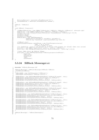 32
33          DetectorMaterial = materials−         >F i n d M a t e r i a l ( ” S i ” ) ;
34          VacuumMaterial = m a t e r i a l s −>F i n d M a t e r i a l ( ”vacuum ” ) ;
35   }
36
37   SiBlock : : ˜ SiBlock ()
38   {}
39
40   void SiBlock : : Construct ()
41   {
42      //G4Box∗ S i B l o c k b o x = new G4Box ( ” S i B l o c k b o x ” , S i B l o c k x , S i B l o c k y , S i B l o c k z ) ; a l t e r n a t e way?
43      S i B l o c k b o x = new G4Box ( ” S i B l o c k b o x ” , S i B l o c k x , S i B l o c k y , S i B l o c k z ) ;
44      S i B l o c k l o g = new G4LogicalVolume ( S i B l o c k b o x , VacuumMaterial , ” S i B l o c k l o g ” , 0 , 0 , 0 ) ;
45      b l o c k P o s x =0.∗cm ;
46      b l o c k P o s y =0∗cm ;
47      b l o c k P o s z =7.025∗cm ;
48      S i B l o c k p h y s = new G4PVPlacement ( 0 ,
49                           G4ThreeVector ( b l o c k P o s x , b l o c k P o s y , b l o c k P o s z ) ,
50                           S i B l o c k l o g , ” monoblock ” , e x p e r i m e n t a l H a l l l o g , f a l s e , 0 ) ;
51
52          // S i B l o c k p i x e l :
53          G4VPVParameterisation ∗ p i x e l P a r a m = new P i x e l P a r a m e t e r i s a t i o n (
54                                           1 6 0 0 , // # o f p i x e l s
55                                           0 . 1 ∗ cm ) ; / / w i d t h o f p i x e l
56          //∗∗ numbers ( e g . p i x e l x ) n o t d i v i d e d by 2 b e c a u s e h a l f −l e n g t h s a r e a l r e a d y t a k e n    into   account
57          p i x e l b o x = new G4Box ( ” p i x e l S i b o x ” , p i x e l x , p i x e l y , S i B l o c k z ) ;
58          p i x e l l o g = new G4LogicalVolume ( p i x e l b o x , D e t e c t o r M a t e r i a l , ” p i x e l l o g ” , 0 , 0 , 0 ) ;
59
60          // p l a c e 1600 p i x e l s i n S i B l o c k Volume :
61          p i x e l p h y s = new G4PVParameterised ( ” S i B l o c k p a r a m e t e r i s e d P i x e l s ” ,
62                          pixel log ,
63                          SiBlock log ,
64                          kUndefined ,
65                          1600 ,
66                          pixelParam ) ;
67   }



     5.5.34                  SiBlock Messenger.cc
 1   #include ” S i B l o c k M e s s e n g e r . hh”
 2
 3   SiBlock Messenger : : SiBlock Messenger ( SiBlock ∗ SiBlock )
 4   : theSiBlock ( SiBlock )
 5   {
 6     SiBlockDIR = new G 4 U I d i r e c t o r y ( ” / S i B l o c k / ” ) ;
 7     SiBlockDIR− >S e t G u i d a n c e ( ” S i B l o c k c o n t r o l ” ) ;
 8
 9       XSiBlockCmd = new G4UIcmdWithADoubleAndUnit ( ” / S i B l o c k / X l e n g t h ” ,                          this );
10       XSiBlockCmd−>S e t G u i d a n c e ( ” S e l e c t t h e X l e n g t h f o r S i B l o c k ” ) ;
11       XSiBlockCmd−>SetParameterName ( ” c h o i c e ” , f a l s e ) ;
12       XSiBlockCmd−>A v a i l a b l e F o r S t a t e s ( G 4 S t a t e P r e I n i t , G 4 S t a t e I d l e ) ;
13
14       YSiBlockCmd = new G4UIcmdWithADoubleAndUnit ( ” / S i B l o c k / Y l e n g t h ” ,                          this );
15       YSiBlockCmd−>S e t G u i d a n c e ( ” S e l e c t t h e Y l e n g t h f o r S i B l o c k ” ) ;
16       YSiBlockCmd−>SetParameterName ( ” c h o i c e ” , f a l s e ) ;
17       YSiBlockCmd−>A v a i l a b l e F o r S t a t e s ( G 4 S t a t e P r e I n i t , G 4 S t a t e I d l e ) ;
18
19       ZSiBlockCmd = new G4UIcmdWithADoubleAndUnit ( ” / S i B l o c k / Z l e n g t h ” ,                          this );
20       ZSiBlockCmd−>S e t G u i d a n c e ( ” S e l e c t t h e Z l e n g t h f o r S i B l o c k ” ) ;
21       ZSiBlockCmd−>SetParameterName ( ” c h o i c e ” , f a l s e ) ;
22       ZSiBlockCmd−>A v a i l a b l e F o r S t a t e s ( G 4 S t a t e P r e I n i t , G 4 S t a t e I d l e ) ;
23
24       XPosSiBlockCmd = new G4UIcmdWithADoubleAndUnit ( ” / S i B l o c k / X pos ” , t h i s ) ;
25       XPosSiBlockCmd−>S e t G u i d a n c e ( ” S e t t h e X p o s i t i o n f o r t h e S i B l o c k ” ) ;
26       XPosSiBlockCmd−>SetParameterName ( ” c h o i c e ” , f a l s e ) ;
27       XPosSiBlockCmd−>A v a i l a b l e F o r S t a t e s ( G 4 S t a t e P r e I n i t , G 4 S t a t e I d l e ) ;
28
29       YPosSiBlockCmd = new G4UIcmdWithADoubleAndUnit ( ” / S i B l o c k / Y pos ” , t h i s ) ;
30       YPosSiBlockCmd−>S e t G u i d a n c e ( ” S e t t h e Y p o s i t i o n f o r t h e S i B l o c k ” ) ;
31       YPosSiBlockCmd−>SetParameterName ( ” c h o i c e ” , f a l s e ) ;
32       YPosSiBlockCmd−>A v a i l a b l e F o r S t a t e s ( G 4 S t a t e P r e I n i t , G 4 S t a t e I d l e ) ;
33
34       ZPosSiBlockCmd = new G4UIcmdWithADoubleAndUnit ( ” / S i B l o c k / Z p o s ” , t h i s ) ;
35       ZPosSiBlockCmd−>S e t G u i d a n c e ( ” S e t t h e Z p o s i t i o n f o r t h e S i B l o c k ” ) ;
36       ZPosSiBlockCmd−>SetParameterName ( ” c h o i c e ” , f a l s e ) ;
37       ZPosSiBlockCmd−>A v a i l a b l e F o r S t a t e s ( G 4 S t a t e P r e I n i t , G 4 S t a t e I d l e ) ;
38   }
39
40   SiBlock Messenger : : ˜ SiBlock Messenger ()
41   {




                                                                                          74
 