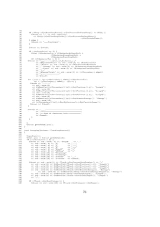 54
 55            if ( fStep−  >G e t P o s t S t e p P o i n t ()−> G e t P r o c e s s D e f i n e d S t e p ( ) != NULL) {
 56              G4cout << ” ” << s t d : : s e t w ( 1 0 )
 57                << f S t e p −>G e t P o s t S t e p P o i n t ()−> G e t P r o c e s s D e f i n e d S t e p ( )
 58                                                                                       −>GetProcessName ( ) ;
 59            } else {
 60              G4cout << ”          UserLimit ” ;
 61            }
 62
 63            G4cout << G4endl ;
 64
 65             ( v e r b o s e L e v e l == 2 ) {
               if
 66           G4int tN2ndariesTot = fN2ndariesAtRestDoIt +
 67                                         fN2ndariesAlongStepDoIt +
 68                                         fN2ndariesPostStepDoIt ;
 69           i f ( tN2ndariesTot > 0) {
 70        G4cout << ”             :−−−−− L i s t o f 2 n d a r i e s − ”
 71                  << ”#SpawnInStep=” << s t d : : s e t w ( 3 ) << t N 2 n d a r i e s T o t
 72                  << ” ( R e s t=” << s t d : : s e t w ( 2 ) << f N 2 n d a r i e s A t R e s t D o I t
 73                  << ” , Along=” << s t d : : s e t w ( 2 ) << f N 2 n d a r i e s A l o n g S t e p D o I t
 74                  << ” , P o s t=” << s t d : : s e t w ( 2 ) << f N 2 n d a r i e s P o s t S t e p D o I t
 75                  << ” ) , ”
 76                  << ”#SpawnTotal=” << s t d : : s e t w ( 3 ) << ( ∗ f S e c o n d a r y ) . s i z e ( )
 77                  << ” − − − − − − − −”
                                 − − − − − − −
 78                  << G4endl ;
 79
 80         for   ( s i z e t l p l =(∗ f S e c o n d a r y ) . s i z e () − t N 2 n d a r i e s T o t ;
 81                 l p l < ( ∗ f S e c o n d a r y ) . s i z e ( ) ; l p l ++) {
 82             G4cout << ”             : ”
 83              << s t d : : s e t w ( 6 )
 84              << G4BestUnit ( ( ∗ f S e c o n d a r y ) [ l p l ]−> G e t P o s i t i o n ( ) . x ( ) , ” Length ” )
 85              << s t d : : s e t w ( 6 )
 86              << G4BestUnit ( ( ∗ f S e c o n d a r y ) [ l p l ]−> G e t P o s i t i o n ( ) . y ( ) , ” Length ” )
 87              << s t d : : s e t w ( 6 )
 88              << G4BestUnit ( ( ∗ f S e c o n d a r y ) [ l p l ]−> G e t P o s i t i o n ( ) . z ( ) , ” Length ” )
 89              << s t d : : s e t w ( 6 )
 90              << G4BestUnit ( ( ∗ f S e c o n d a r y ) [ l p l ]−> G e t K i n e t i c E n e r g y ( ) , ” Energy ” )
 91              << s t d : : s e t w ( 1 0 )
 92              << ( ∗ f S e c o n d a r y ) [ l p l ]−> G e t D e f i n i t i o n ()−> G e t P a r t i c l e N a m e ( ) ;
 93             G4cout << G4endl ;
 94        }
 95
 96        G4cout <<         ”    : − − − − − − − − − − − − − −
                                  − − − − − − − − − − − − − − −”
 97               <<         ”− − − − − − − − − − − − − − − − −
                               − − − − − − − − − − − − − − − − −”
 98               <<         ”−− End o f 2 n d a r i e s I n f o − − − − −
                                                                  − − − − −”
 99               <<         G4endl ;
100           }
101         }
102
103       }
104       G4cout . p r e c i s i o n ( p r e c ) ;
105   }
106
107   void SteppingVerbose : : TrackingStarted ()
108   {
109
110       CopyState ( ) ;
111       G 4 i n t p r e c = G4cout . p r e c i s i o n ( 3 ) ;
112       i f ( verboseLevel > 0) {
113          G4cout << s t d : : s e t w ( 5 ) << ” S t e p#”               << ” ”
114              << s t d : : s e t w ( 6 ) << ”X”                 <<     ”   ”
115              << s t d : : s e t w ( 6 ) << ”Y”                 <<     ”   ”
116              << s t d : : s e t w ( 6 ) << ”Z”                 <<     ”   ”
117              << s t d : : s e t w ( 9 ) << ” KineE ”           <<     ” ”
118              << s t d : : s e t w ( 9 ) << ” dEStep ”          <<     ” ”
119              << s t d : : s e t w ( 1 0 ) << ” StepL eng ”
120              << s t d : : s e t w ( 1 0 ) << ” TrakLeng ”
121              << s t d : : s e t w ( 1 0 ) << ” Volume ”        <<     ”  ”
122              << s t d : : s e t w ( 1 0 ) << ” P r o c e s s ” <<     G4endl ;
123
124            G4cout << s t d : : s e t w ( 5 ) << f T r a c k−>GetCurrentStepNumber ( ) << ” ”
125             << s t d : : s e t w ( 6 ) << G4BestUnit ( f T r a c k−>G e t P o s i t i o n ( ) . x ( ) , ” Length ” )
126             << s t d : : s e t w ( 6 ) << G4BestUnit ( f T r a c k−>G e t P o s i t i o n ( ) . y ( ) , ” Length ” )
127             << s t d : : s e t w ( 6 ) << G4BestUnit ( f T r a c k−>G e t P o s i t i o n ( ) . z ( ) , ” Length ” )
128             << s t d : : s e t w ( 6 ) << G4BestUnit ( f T r a c k−>G e t K i n e t i c E n e r g y ( ) , ” Energy ” )
129                     << s t d : : s e t w ( 6 ) << G4BestUnit ( f S t e p −  >G e t T o t a l E n e r g y D e p o s i t ( ) , ” Energy ” )
130             << s t d : : s e t w ( 6 ) << G4BestUnit ( f S t e p −>G e t S t e p L e n g t h ( ) , ” Length ” )
131             << s t d : : s e t w ( 6 ) << G4BestUnit ( f T r a c k−>GetTrackLength ( ) , ” Length ” )
132             << ” ” ;
133
134            if    ( fTrack−>GetNextVolume ( ) ) {
135                 G4cout << s t d : : s e t w ( 1 0 ) << f T r a c k−>GetVolume()−>GetName ( ) ;




                                                                                          76
 