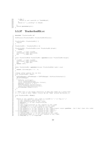 136          } else {
137            G4cout << s t d : : s e t w ( 1 0 ) << ” OutOfWorld ” ;
138          }
139          G4cout << ”     i n i t S t e p ” << G4endl ;
140
141       }
142       G4cout . p r e c i s i o n ( p r e c ) ;
143   }



      5.5.37                   TrackerIonHit.cc
  1   #include ” T r a c k e r I o n H i t . hh”
  2
  3   G 4 A l l o c a t o r <T r a c k e r I o n H i t > T r a c k e r I o n H i t A l l o c a t o r ;
  4
  5
  6   TrackerIonHit : : TrackerIonHit () {
  7     f l a g =0;
  8   }
  9
 10   T r a c k e r I o n H i t : : ˜ T r a c k e r I o n H i t ( ) {}
 11
 12   TrackerIonHit : : TrackerIonHit ( const                            T r a c k e r I o n H i t &r i g h t )
 13     : G4VHit ( )
 14   {
 15       trackID            = r i g h t . trackID ;
 16       p a r t i c l e I D= r i g h t . p a r t i c l e I D ;
 17       pos                = r i g h t . pos ;
 18   }
 19
 20   c o n s t T r a c k e r I o n H i t& T r a c k e r I o n H i t : : operator=( c o n s t             T r a c k e r I o n H i t &r i g h t )
 21   {
 22       trackID            = r i g h t . trackID ;
 23       p a r t i c l e I D= r i g h t . p a r t i c l e I D ;
 24       pos                = r i g h t . pos ;
 25       return ∗ t h i s ;
 26   }
 27
 28   G 4 i n t T r a c k e r I o n H i t : : operator==( c o n s t            T r a c k e r I o n H i t& r i g h t )   const
 29   {
 30      return ( t h i s==&r i g h t ) ? 1 : 0 ;
 31   }
 32
 33   // draws y e l l o w s p h e r e s f o r i o n h i t s
 34   v o i d T r a c k e r I o n H i t : : Draw ( )
 35   {
 36      G4VVisManager ∗ pVVisManager = G4VVisManager : : G e t C o n c r e t e I n s t a n c e ( ) ;
 37       i f ( pVVisManager )
 38      {
 39           G4Circle c i r c l e ( pos ) ;
 40           c i r c l e . SetScreenSize (4);
 41           c i r c l e . S e t F i l l S t y l e ( G4Circle : : f i l l e d ) ;
 42           G4Colour c o l o u r ( 1 . , 1 . , 0 . ) ;
 43           G4VisAttributes a t t r i b s ( colour ) ;
 44           c i r c l e . SetVisAttributes ( attribs ) ;
 45           pVVisManager−            >Draw ( c i r c l e ) ;
 46      }
 47   }
 48
 49   // ” Edep ” h e r e i s one e n e r g y d e p o s i t i o n o f many t h a t makes up a y e l l o w b l o b
 50   // i . e . a sum o f t h e s e ” Edep ” s r e s u l t s i n t h e ” Edep ” p r i n t e d i n R e s u l t s . c c
 51
 52   void     T r a c k e r I o n H i t : : Print ( )
 53   {
 54
 55       G4cout << s t d : : s e t w (2)<< s t d : : r i g h t << t r a c k I D << ” ” << f l a g << ” ”
 56        << s t d : : s e t w (13)<< p a r t i c l e I D << ” ”
 57        << s t d : : s e t p r e c i s i o n ( 4 ) << s t d : : f i x e d
 58        << KE/GeV< ” ” << s t d : : s e t p r e c i s i o n ( 6 )
                            <
 59        << b e t a< ” ”
                        <
 60        << s t d : : s e t p r e c i s i o n ( 4 ) << s t d : : s e t w ( 7 ) << s t d : : r i g h t
 61        << t h e t a ∗1000.<< ” ” << s t d : : s e t w ( 1 0 ) << s t d : : r i g h t
 62        << p h i ∗1000.<< ” ” << s t d : : s e t w ( 9 ) << s t d : : r i g h t
 63        << p o s . getX()<<” ” << s t d : : s e t w ( 9 ) << s t d : : r i g h t // r e p o r t s o u r c e p o s i t i o n . . . but I don ’ t have   this   coded
 64        << p o s . getY()<<” ” << s t d : : s e t w ( 9 ) << s t d : : r i g h t // ”
 65        << p o s . g e t Z ()<<” ” << s t d : : s e t w ( 9 ) << s t d : : r i g h t // ”
 66        << t i m e ∗1000.<< ” ” << s t d : : s e t w ( 9 ) << s t d : : r i g h t
 67        << l a b t i m e ∗ 1 0 0 0 . << ” ” << s t d : : s e t w ( 1 0 ) << s t d : : r i g h t
 68        << g l o b a l t i m e ∗ 1 0 0 0 . << ” ” << s t d : : s e t w ( 8 ) << s t d : : r i g h t
 69        << Edep /MeV << ” ” << l e n g t h /mm




                                                                                                         77
 