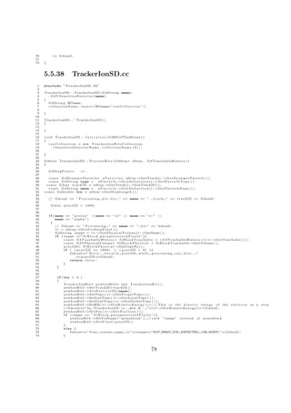 70         << G4endl ;
71
72   }



     5.5.38                 TrackerIonSD.cc
 1   #include ” TrackerIonSD . hh”
 2
 3   TrackerIonSD : : TrackerIonSD ( G 4 S t r i n g name)
 4     : G 4 V S e n s i t i v e D e t e c t o r (name)
 5   {
 6     G 4 S t r i n g HCname ;
 7     c o l l e c t i o n N a m e . i n s e r t (HCname=” i o n C o l l e c t i o n ” ) ;
 8
 9   }
10
11   TrackerIonSD : : ˜ TrackerIonSD ( )
12   {
13
14   }
15
16   v o i d TrackerIonSD : : I n i t i a l i z e ( G4HCofThisEvent ∗ )
17   {
18       i o n C o l l e c t i o n = new T r a c k e r I o n H i t s C o l l e c t i o n
19           ( SensitiveDetectorName , collectionName [ 0 ] ) ;
20
21   }
22
23   G4bool TrackerIonSD : : P r o c e s s H i t s ( G4Step ∗ aStep ,                        G4TouchableHistory ∗)
24   {
25
26       G4StepPoint ∗             vi ;
27
28       c o n s t G 4 D y n a m i c P a r t i c l e ∗ a P a r t i c l e= aStep−        >GetTrack()−> G e t D y n a m i c P a r t i c l e ( ) ;
29       c o n s t G 4 S t r i n g type =            aParticle−       >G e t D e f i n i t i o n ()−> G e t P a r t i c l e T y p e ( ) ;
30     c o n s t G 4 i n t t r a c k I D = aStep−        >GetTrack()−>GetTrackID ( ) ;
31       c o n s t G 4 S t r i n g name =            aParticle−       >G e t D e f i n i t i o n ()−> G e t P a r t i c l e N a m e ( ) ;
32   c o n s t G4double l e n = aStep−                 >G e t S t e p L e n g t h ( ) ;
33
34       // G4cout << ” P r o c e s s i n g          hit    f o r ” << name << ” ,              t r a c k ” << t r a c k I D << G4endl ;
35
36        G4int p i x e l I D = 1 9 0 0 ;
37
38
39       i f (name == ” p r o t o n ” | | name == ” e+” | | name == ” e−” | |
40            name == ” a l p h a ” )
41         {
42            // G4cout << ” P r o c e s s i n g ” << name << ” h i t ” << G4endl ;
43            v i = aStep−        >G e t P r e S t e p P o i n t ( ) ;
44            G 4 S t r i n g vname = v i −       >G e t P h y s i c a l V o l u m e ()−>GetName ( ) ;
45            i f ( vname ==” S i B l o c k p a r a m e t e r i s e d P i x e l s ” ) {
46                   c o n s t G4TouchableHistory ∗ SiBlockTouchable = ( G4TouchableHistory ∗ ) ( vi−                            >GetTouchable ( ) ) ;
47                   c o n s t G4VPhysicalVolume ∗ S i B l o c k P h y s i c a l = S i B l o c k T o u c h a b l e −   >GetVolume ( ) ;
48                   p i x e l I D= S i B l o c k P h y s i c a l − >GetCopyNo ( ) ;
49                   i f ( ( p i x e l I D >= 1 6 0 0 ) | | ( p i x e l I D < 0 ) ) {
50                          G4cout< E r r o r : I n v a l i d p i x e l I D w h i l e p r o c e s s i n g i o n h i t s : ”
                                      <”
51                               <<p i x e l I D <<G4endl ;
52                          return f a l s e ;
53                   }
54              }
55
56
57             i f ( len > 0 . )
58             {
59                   T r a c k e r I o n H i t ∗ n e w I o n H i t I= new T r a c k e r I o n H i t ( ) ;
60                   newIonHitI− etTrackID ( trackID ) ;
                                          >S
61                   newIonHitI−          >S e t P a r t i c l e I D (name ) ;
62                   newIonHitI−          >SetTime ( v i −       >GetProperTime ( ) ) ;
63                   newIonHitI−          >SetLabTime ( v i −         >GetLocalTime ( ) ) ;
64                   newIonHitI−          >SetGlobTime ( v i −          >GetGlobalTime ( ) ) ;
65                   newIonHitI−          >SetKE ( v i −     >G e t K i n e t i c E n e r g y ( ) ) ; / / T h i s i s t h e k i n e t i c e n e r g y o f t h e e l e c t r o n   at a step
66                   // G4cout< I n TrackerIonSD . cc , Kin . E . : ”<<v i −
                                      <”                                                                   >G e t K i n e t i c E n e r g y ()<<G4endl ;
67                   newIonHitI−          >S e t P o s ( v i − >G e t P o s i t i o n ( ) ) ;
68                   i f ( vname == ” S i B l o c k p a r a m e t e r i s e d P i x e l s ” ) {
69                        newIonHitI−           >SetVolName ( ” monoblock ” ) ; / / s a i d ”vname” i n s t e a d o f monoblock
70                        newIonHitI−           >S e t P i x e l ( p i x e l I D ) ;
71                   }
72                   else {
73                        G4cout< Your volume name i s ”<<vname<
                                        <”                                                       <”NOT WHAT YOU EXPECTED (OR WANT) ”<<G4endl ;
74                   }




                                                                                              78
 