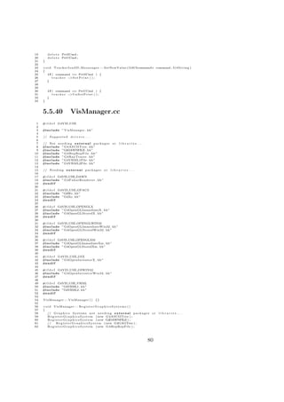 19       d e l e t e PrtSCmd ;
20       d e l e t e PrtUCmd ;
21   }
22
23   v o i d T r a c k e r I o n S D M e s s e n g e r : : SetNewValue ( G4UIcommand∗ command , G 4 S t r i n g )
24   {
25       i f ( command == PrtSCmd ) {
26           t r a c k e r −>S e t P r i n t ( ) ;
27      }
28
29
30       i f ( command == PrtUCmd ) {
31           t r a c k e r −>U n S e t P r i n t ( ) ;
32       }
33   }



     5.5.40                 VisManager.cc
 1   #i f d e f G4VIS USE
 2
 3   #include ” VisManager . hh”
 4
 5   // S u p p o r t e d   drivers . . .
 6
 7   // Not n e e d i n g e x t e r n a l p a c k a g e s o r     libraries ...
 8   #include ” G4ASCIITree . hh”
 9   #include ”G4DAWNFILE . hh”
10   #include ” G4HepRepFile . hh”
11   #include ” G4RayTracer . hh”
12   #include ”G4VRML1File . hh”
13   #include ”G4VRML2File . hh”
14
15   // N e e d i n g e x t e r n a l p a c k a g e s o r   libraries ...
16
17   #i f d e f G4VIS USE DAWN
18   #include ” G4FukuiRenderer . hh”
19   #e n d i f
20
21   #i f d e f G4VIS USE OPACS
22   #include ”G4Wo . hh ”
23   #include ”G4Xo . hh ”
24   #e n d i f
25
26   #i f d e f G4VIS USE OPENGLX
27   #include ”G4OpenGLImmediateX . hh ”
28   #include ”G4OpenGLStoredX . hh”
29   #e n d i f
30
31   #i f d e f G4VIS USE OPENGLWIN32
32   #include ” G4OpenGLImmediateWin32 . hh ”
33   #include ” G4OpenGLStoredWin32 . hh ”
34   #e n d i f
35
36   #i f d e f G4VIS USE OPENGLXM
37   #include ”G4OpenGLImmediateXm . hh ”
38   #include ”G4OpenGLStoredXm . hh”
39   #e n d i f
40
41   #i f d e f G4VIS USE OIX
42   #include ” G4OpenInventorX . hh”
43   #e n d i f
44
45   #i f d e f G4VIS USE OIWIN32
46   #include ” G4OpenInventorWin32 . hh ”
47   #e n d i f
48
49   #i f d e f G4VIS USE VRML
50   #include ”G4VRML1 . hh”
51   #include ”G4VRML2 . hh”
52   #e n d i f
53
54   VisManager : : VisManager ( ) {}
55
56   v o i d VisManager : : R e g i s t e r G r a p h i c s S y s t e m s ( )
57   {
58      // G r a p h i c s S y s t e m s n o t n e e d i n g e x t e r n a l p a c k a g e s o r   libraries ...
59       R e g i s t e r G r a p h i c s S y s t e m ( new G4ASCIITree ) ;
60       R e g i s t e r G r a p h i c s S y s t e m ( new G4DAWNFILE ) ;
61      //       R e g i s t e r G r a p h i c s S y s t e m ( new G4GAGTree ) ;
62       R e g i s t e r G r a p h i c s S y s t e m ( new G4HepRepFile ) ;




                                                                                         80
 