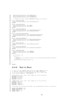 63        R e g i s t e r G r a p h i c s S y s t e m ( new G4RayTracer ) ;
 64        R e g i s t e r G r a p h i c s S y s t e m ( new G4VRML1File ) ;
 65        R e g i s t e r G r a p h i c s S y s t e m ( new G4VRML2File ) ;
 66
 67        // G r a p h i c s s y s t e m s n e e d i n g e x t e r n a l p a c k a g e s o r   libraries ...
 68
 69   #i f d e f G4VIS USE DAWN
 70      R e g i s t e r G r a p h i c s S y s t e m ( new G4FukuiRenderer ) ;
 71   #e n d i f
 72
 73   #i f d e f G4VIS USE OPACS
 74      R e g i s t e r G r a p h i c s S y s t e m ( new G4Wo ) ;
 75      R e g i s t e r G r a p h i c s S y s t e m ( new G4Xo ) ;
 76   #e n d i f
 77
 78   #i f d e f G4VIS USE OPENGLX
 79      R e g i s t e r G r a p h i c s S y s t e m ( new G4OpenGLImmediateX ) ;
 80      R e g i s t e r G r a p h i c s S y s t e m ( new G4OpenGLStoredX ) ;
 81   #e n d i f
 82
 83   #i f d e f G4VIS USE OPENGLWIN32
 84      R e g i s t e r G r a p h i c s S y s t e m ( new G4OpenGLImmediateWin32 ) ;
 85      R e g i s t e r G r a p h i c s S y s t e m ( new G4OpenGLStoredWin32 ) ;
 86   #e n d i f
 87
 88   #i f d e f G4VIS USE OPENGLXM
 89      R e g i s t e r G r a p h i c s S y s t e m ( new G4OpenGLImmediateXm ) ;
 90      R e g i s t e r G r a p h i c s S y s t e m ( new G4OpenGLStoredXm ) ;
 91   #e n d i f
 92
 93   #i f d e f G4VIS USE OIX
 94      R e g i s t e r G r a p h i c s S y s t e m ( new G4OpenInventorX ) ;
 95   #e n d i f
 96
 97   #i f d e f G4VIS USE OIWIN32
 98      R e g i s t e r G r a p h i c s S y s t e m ( new G4OpenInventorWin32 ) ;
 99   #e n d i f
100
101   #i f d e f G4VIS USE VRML
102      R e g i s t e r G r a p h i c s S y s t e m ( new G4VRML1 ) ;
103      R e g i s t e r G r a p h i c s S y s t e m ( new G4VRML2 ) ;
104   #e n d i f
105
106        if     ( fVerbose > 0)
107        {
108             G4cout <<
109               ” nYou have s u c c e s s f u l l y c h o s e n t o u s e t h e          following         graphics      systems . ”
110             << G4endl ;
111             PrintAvailableGraphicsSystems ( ) ;
112        }
113
114   }
115
116   #e n d i f



      5.5.41                  Sort to Root
  1   //       T h i s w i l l s o r t GEANT4 o u t p u t from t h e s i n g l e −block s i l i c o n
  2   //       d e t e c t o r s i m u l a t i o n b e i n g u s e d f o r t h e 69Kr e x p e r i m e n t .
  3   //       I t w i l l be b a s e d on m o n o b l o c k 2 r o o t . cpp , but i t won ’ t have
  4   //       the s t r i p s b u s i n e s s .      −ZM 1 0 / 2 2 / 0 9
  5
  6   //C++ h e a d e r f i l e s ( note :            t h e s e might n o t      all    be n e c e s s a r y )
  7   #include <i o s t r e a m >
  8   #include <f s t r e a m >
  9   #include <c s t r i n g >
 10   #include <b i t s e t >
 11
 12   //ROOT h e a d e r f i l e s ( n o t e :        t h e s e might n o t      all    be n e c e s s a r y )
 13   #include ” T F i l e . h”
 14   #include ” TTree . h”
 15   #include ”TMath . h”
 16   #include ”TRandom . h”
 17
 18   // v a r i a b l e s   for   t h r e s h o l d and w i d t h ( s e e    m o n o b l o c k 2 r o o t . cpp f o r   description )
 19
 20   double         DSSD THRESH = 8 0 ;
 21   double         DSSD WIDTH = 5 0 ;
 22   double         DSSD F = 3 ;
 23   double         DSSD G = 2 ;




                                                                                                81
 