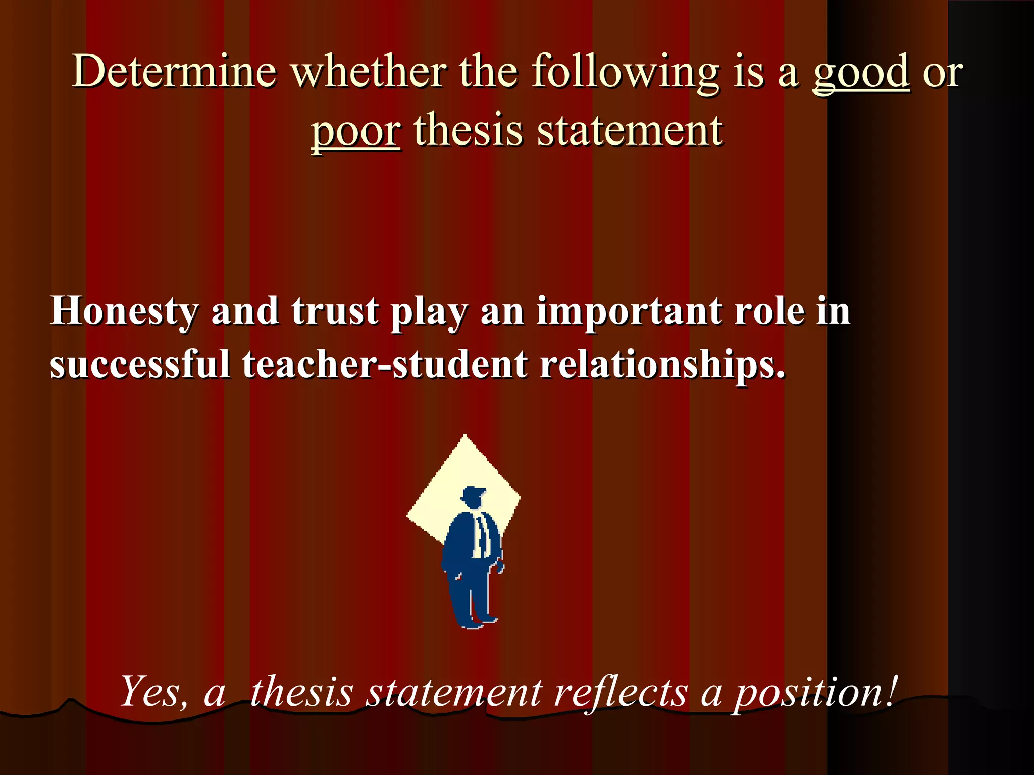 Determine whether the following is a good or
            poor thesis statement


Honesty and trust play an important role in
successful teacher-student relationships.




   Yes, a thesis statement reflects a position!
 