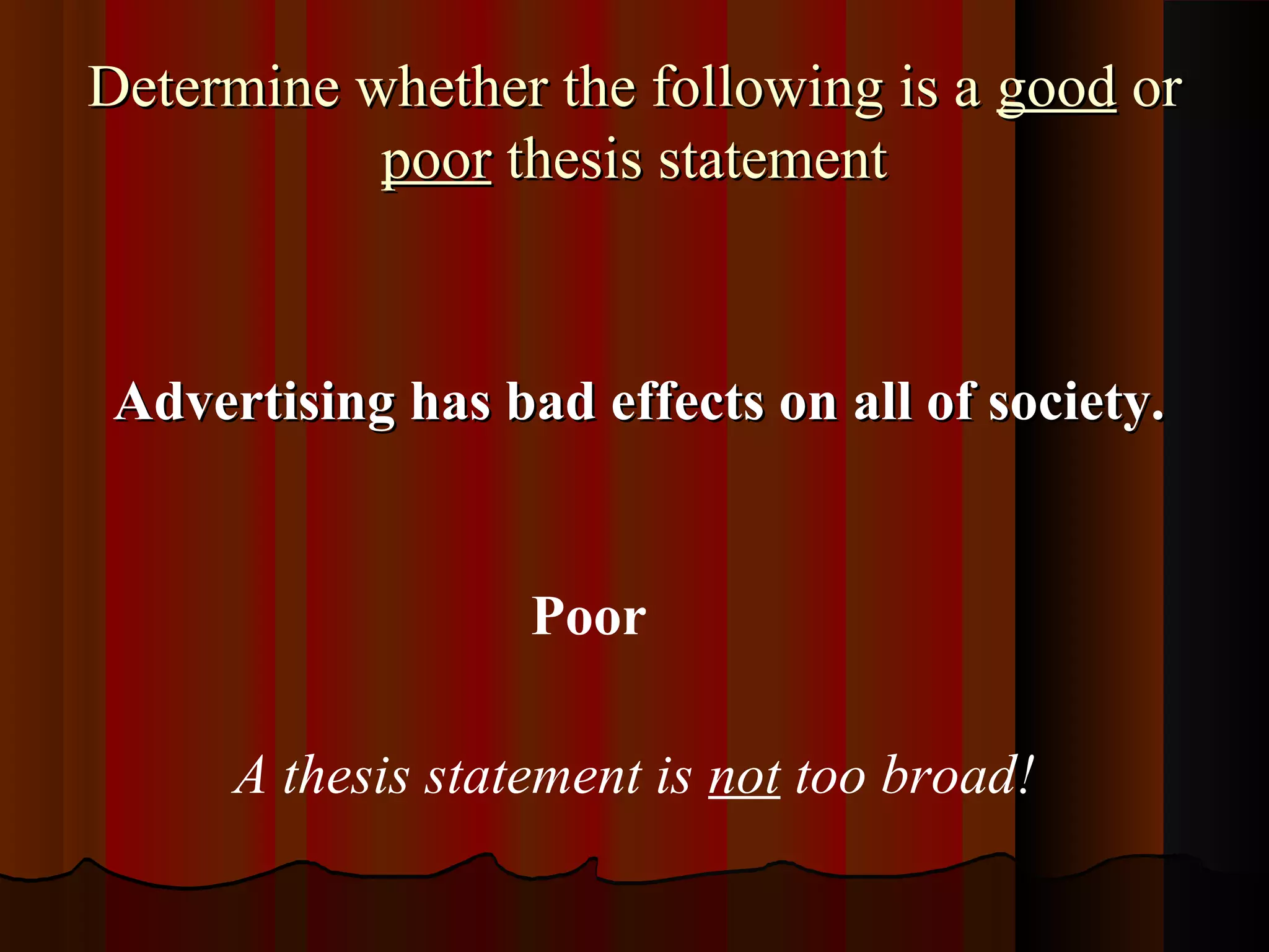 Determine whether the following is a good or
           poor thesis statement



 Advertising has bad effects on all of society.


                   Poor

      A thesis statement is not too broad!
 