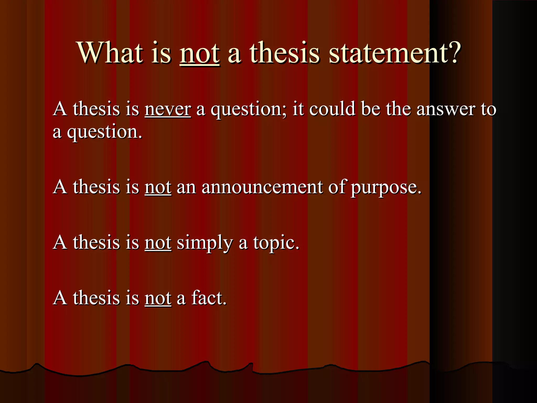 What is not a thesis statement?
A thesis is never a question; it could be the answer to
a question.

A thesis is not an announcement of purpose.

A thesis is not simply a topic.

A thesis is not a fact.
 