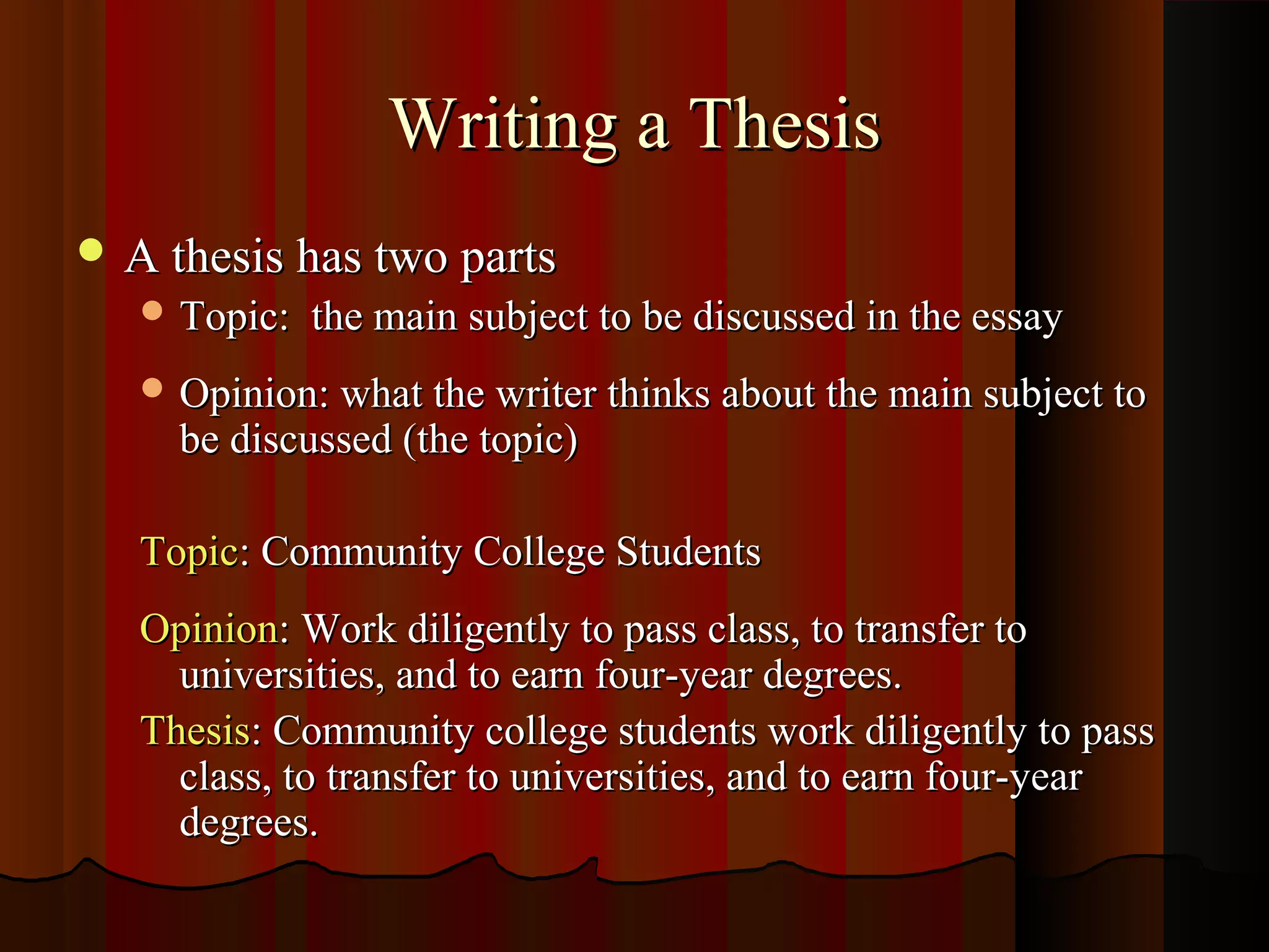 Writing a Thesis
 A thesis has two parts
    Topic:   the main subject to be discussed in the essay
    Opinion: what the writer thinks about the main subject to
     be discussed (the topic)

   Topic: Community College Students
   Opinion: Work diligently to pass class, to transfer to
     universities, and to earn four-year degrees.
   Thesis: Community college students work diligently to pass
     class, to transfer to universities, and to earn four-year
     degrees.
 
