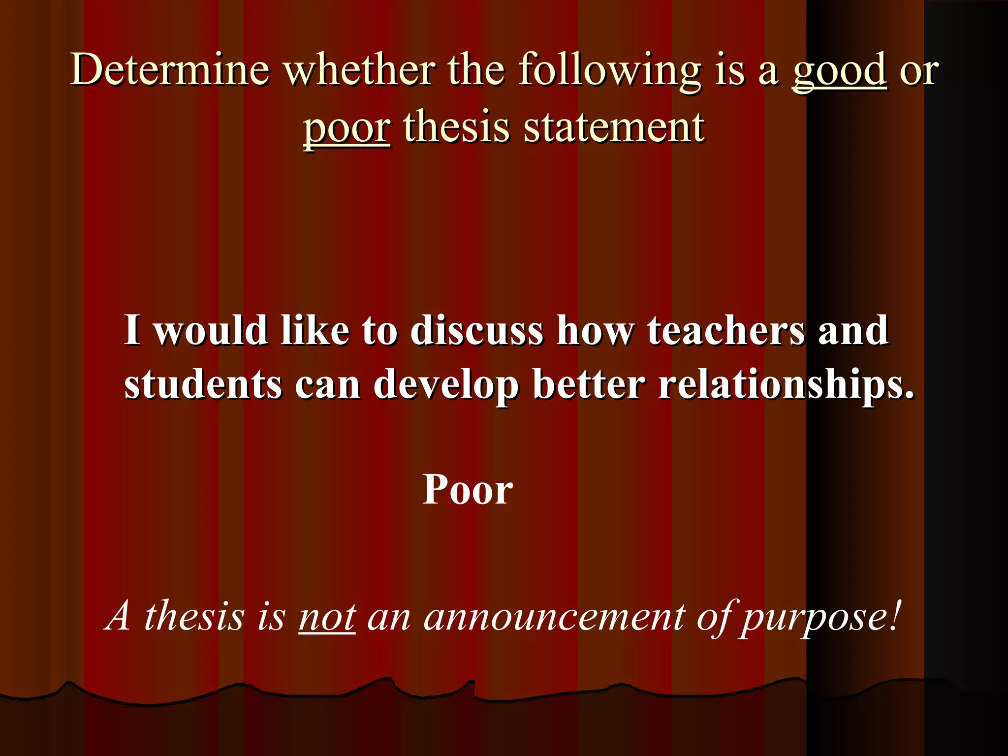 Determine whether the following is a good or
           poor thesis statement



  I would like to discuss how teachers and
  students can develop better relationships.

                  Poor

 A thesis is not an announcement of purpose!
 