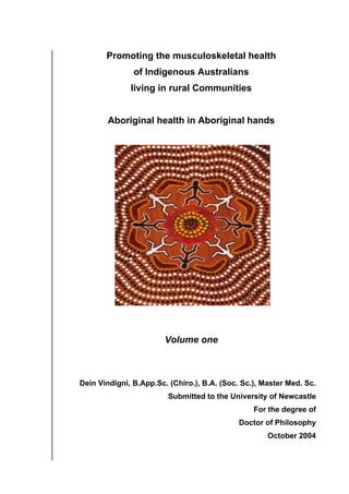 Promoting the musculoskeletal health
of Indigenous Australians
living in rural Communities
Aboriginal health in Aboriginal hands
Volume one
Dein Vindigni, B.App.Sc. (Chiro.), B.A. (Soc. Sc.), Master Med. Sc.
Submitted to the University of Newcastle
For the degree of
Doctor of Philosophy
October 2004
 