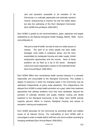 - Chapter five - 172
care and education accessible to all members of the
Community in a culturally appropriate and spiritually sensitive
manner, endeavouring to improve not only the health status
but also the well-being of the Durri Aboriginal Community’
(Durri ACMS Annual Report, 2000-2001).
Durri ACMS is guided by the recommendations, goals, objectives and targets
established by the National Aboriginal Health Strategy (NAHS, 1994). Durri’s
core philosophy is:
‘Not just to treat ill health, but also to look at a wider picture of
inequity. The spirit of an entire people has been badly
damaged, most visibly in substance abuse, and the harm
exacerbated by inadequate housing and water supply, limited
employment opportunities and low income. None of these
problems can be fixed by a trip to the doctor. Aboriginal
culture and social organisation centres on the extended family’
(Durri Annual Report, 2000-2001).
Durri ACMS differs from conventional health services because it is primarily
responsible and accountable to the Aboriginal Community. This enables a
degree of autonomy in which the changing needs in the Community may be
addressed independently of policy made elsewhere. This independence has
allowed Durri ACMS to adopt health promotion as a goal, rather than treatment
approaches that address problems once they have developed. Beyond the
provision of culturally sensitive and quality medical, nursing and dental
treatment to the Aboriginal Community of the Valley, Durri ACMS actively
supports genuine efforts to improve Aboriginal housing and access to
education, training and employment.
Durri ACMS advocates for the Community by promoting health and welfare
issues at all relevant forums. The multi-skilling of Durri ACMS staff is
encouraged in order to enable staff to shift from one role to another according to
changing workloads (Durri Annual Report, 2000-2001).
 