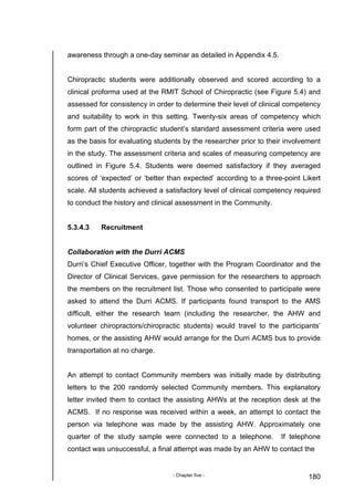 - Chapter five - 180
awareness through a one-day seminar as detailed in Appendix 4.5.
Chiropractic students were additionally observed and scored according to a
clinical proforma used at the RMIT School of Chiropractic (see Figure 5.4) and
assessed for consistency in order to determine their level of clinical competency
and suitability to work in this setting. Twenty-six areas of competency which
form part of the chiropractic student’s standard assessment criteria were used
as the basis for evaluating students by the researcher prior to their involvement
in the study. The assessment criteria and scales of measuring competency are
outlined in Figure 5.4. Students were deemed satisfactory if they averaged
scores of ‘expected’ or ‘better than expected’ according to a three-point Likert
scale. All students achieved a satisfactory level of clinical competency required
to conduct the history and clinical assessment in the Community.
5.3.4.3 Recruitment
Collaboration with the Durri ACMS
Durri’s Chief Executive Officer, together with the Program Coordinator and the
Director of Clinical Services, gave permission for the researchers to approach
the members on the recruitment list. Those who consented to participate were
asked to attend the Durri ACMS. If participants found transport to the AMS
difficult, either the research team (including the researcher, the AHW and
volunteer chiropractors/chiropractic students) would travel to the participants’
homes, or the assisting AHW would arrange for the Durri ACMS bus to provide
transportation at no charge.
An attempt to contact Community members was initially made by distributing
letters to the 200 randomly selected Community members. This explanatory
letter invited them to contact the assisting AHWs at the reception desk at the
ACMS. If no response was received within a week, an attempt to contact the
person via telephone was made by the assisting AHW. Approximately one
quarter of the study sample were connected to a telephone. If telephone
contact was unsuccessful, a final attempt was made by an AHW to contact the
 